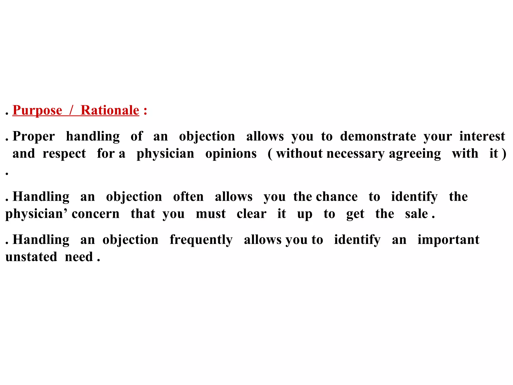 . Purpose / Rationale :
. Proper handling of an objection allows you to demonstrate your interest
and respect for a physician opinions ( without necessary agreeing with it )
.
. Handling an objection often allows you the chance to identify the
physician’ concern that you must clear it up to get the sale .
. Handling an objection frequently allows you to identify an important
unstated need .

 
