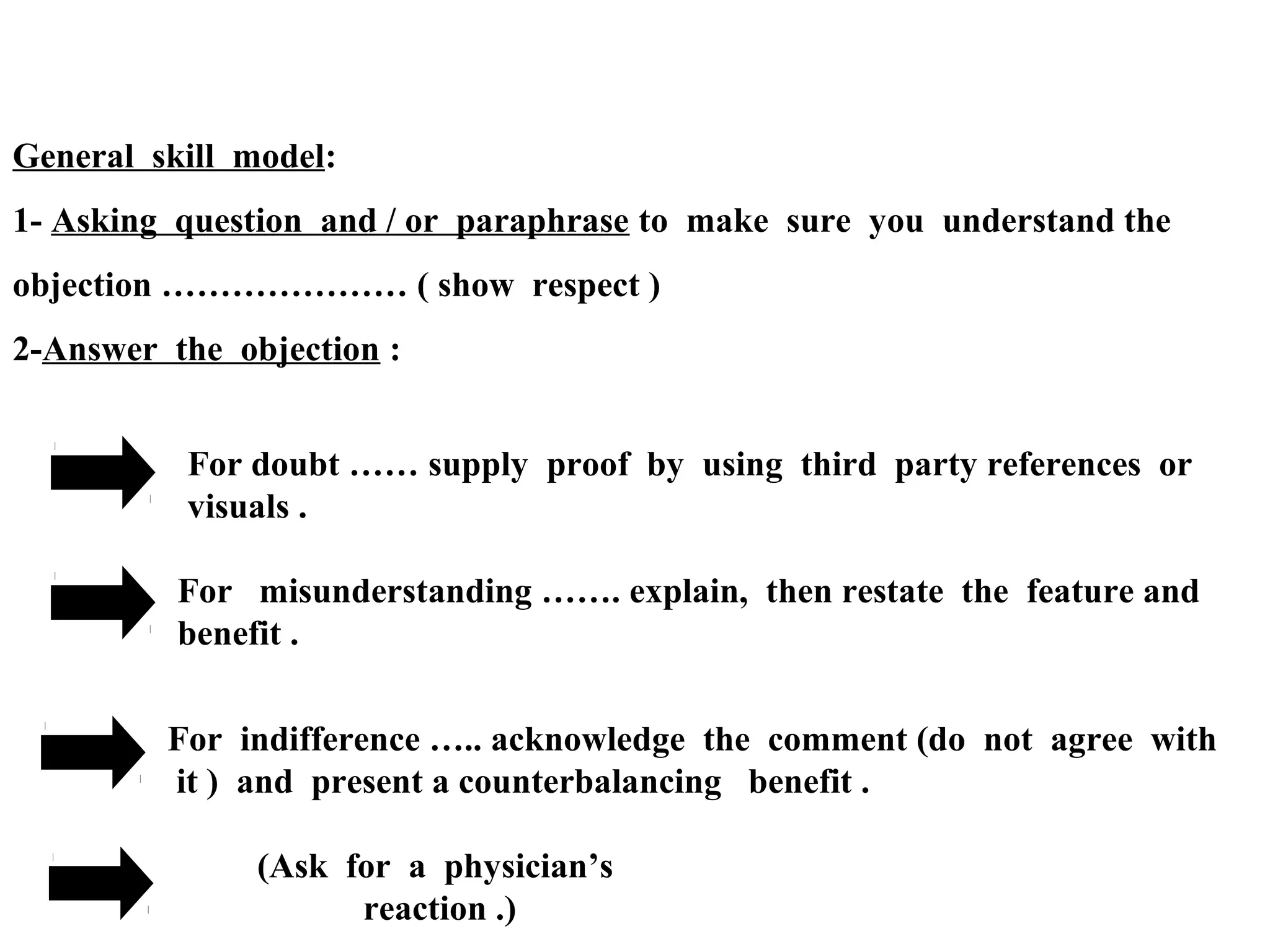 General skill model:
1- Asking question and / or paraphrase to make sure you understand the
objection ………………… ( show respect )
2-Answer the objection :
For doubt …… supply proof by using third party references or
visuals .
For misunderstanding ……. explain, then restate the feature and
benefit .
For indifference ….. acknowledge the comment (do not agree with
it ) and present a counterbalancing benefit .
(Ask for a physician’s
reaction .)

 