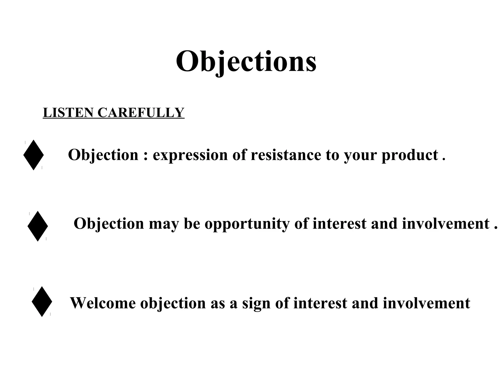 Objections
LISTEN CAREFULLY

Objection : expression of resistance to your product .

Objection may be opportunity of interest and involvement .

Welcome objection as a sign of interest and involvement

 