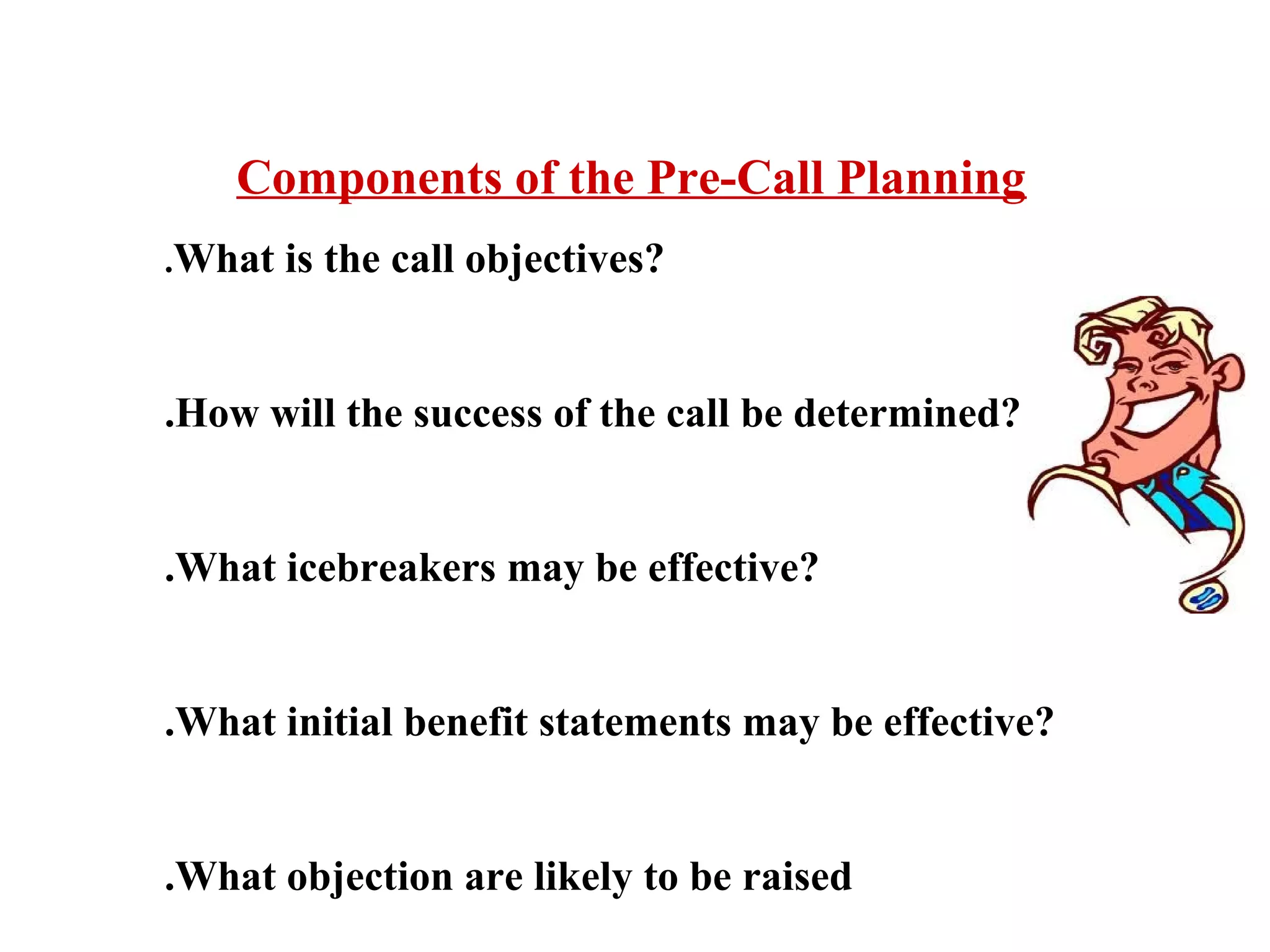 Components of the Pre-Call Planning
.What

is the call objectives?

.How will the success of the call be determined?

.What icebreakers may be effective?

.What initial benefit statements may be effective?

.What objection are likely to be raised

 