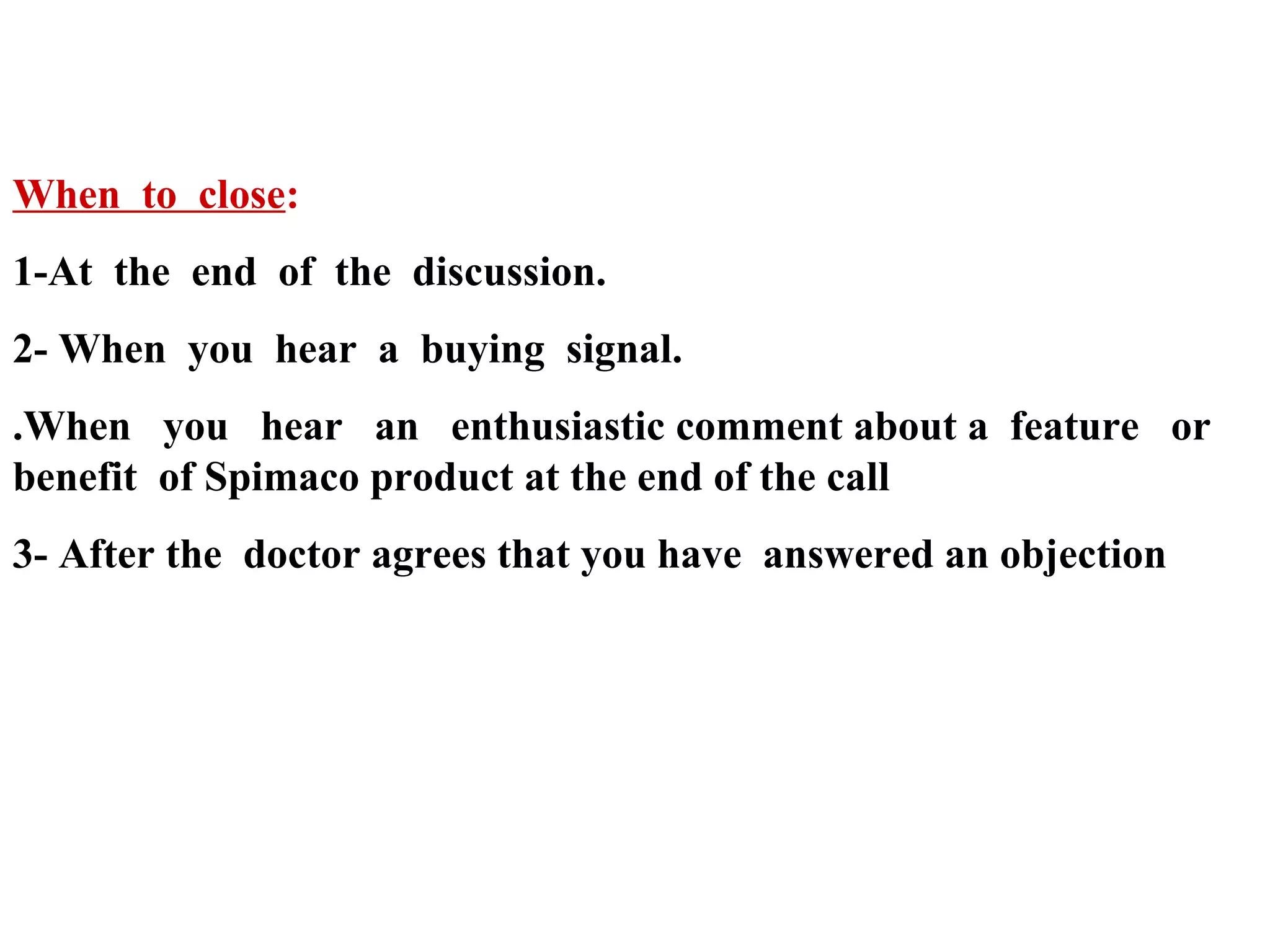 When to close:
1-At the end of the discussion.
2- When you hear a buying signal.
.When you hear an enthusiastic comment about a feature or
benefit of Spimaco product at the end of the call
3- After the doctor agrees that you have answered an objection

 