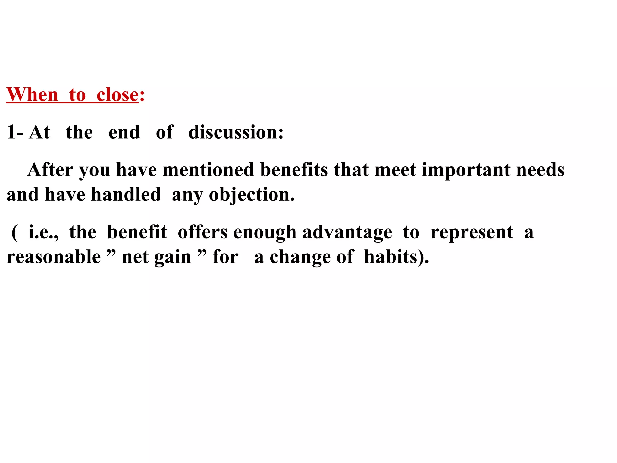 When to close:
1- At the end of discussion:
After you have mentioned benefits that meet important needs
and have handled any objection.
( i.e., the benefit offers enough advantage to represent a
reasonable ” net gain ” for a change of habits).

 