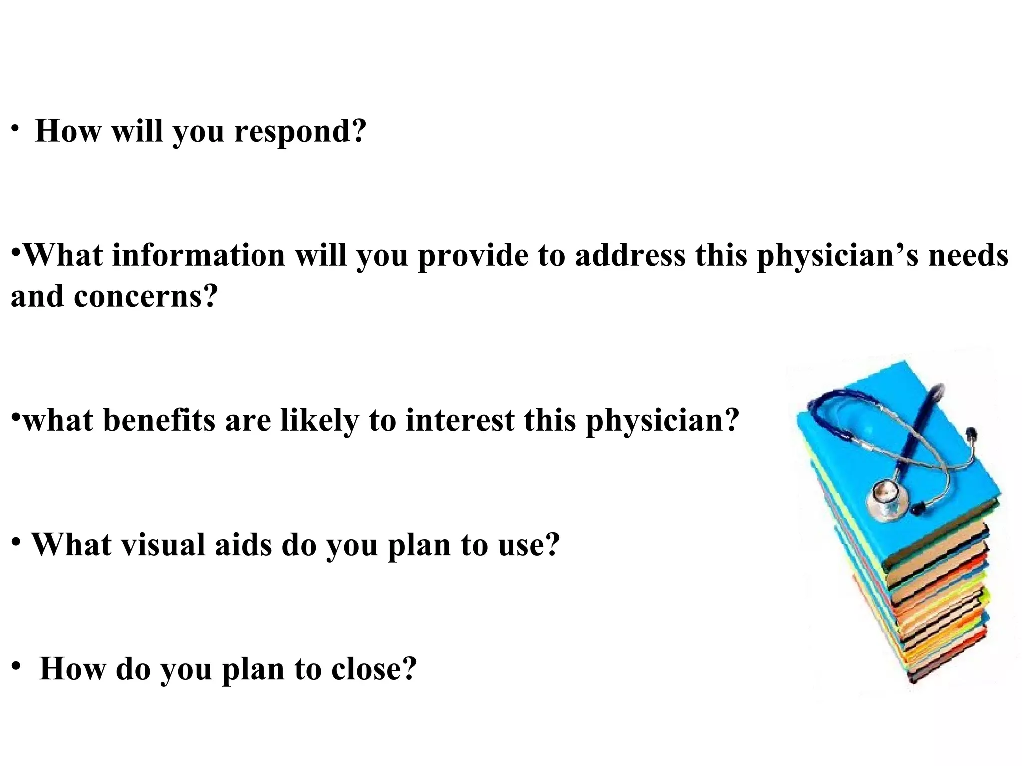 •

How will you respond?

•What information will you provide to address this physician’s needs
and concerns?
•what benefits are likely to interest this physician?
• What visual aids do you plan to use?
• How do you plan to close?

 