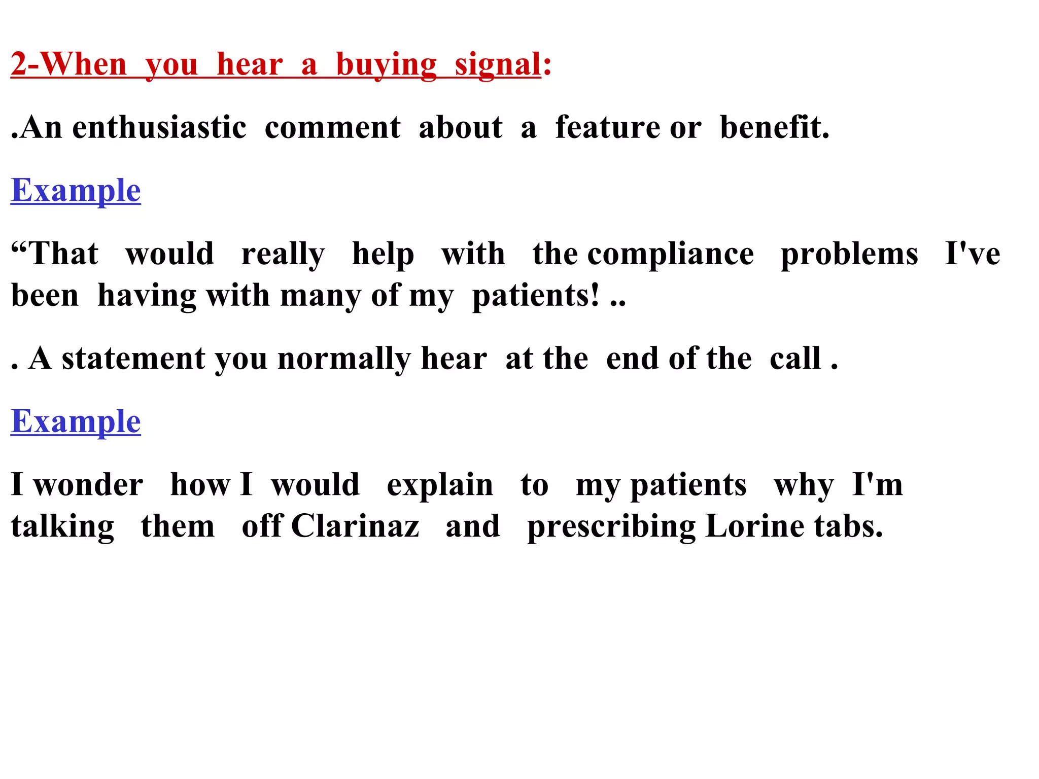 2-When you hear a buying signal:
.An enthusiastic comment about a feature or benefit.
Example
“That would really help with the compliance problems I've
been having with many of my patients! ..
. A statement you normally hear at the end of the call .
Example
I wonder how I would explain to my patients why I'm
talking them off Clarinaz and prescribing Lorine tabs.

 