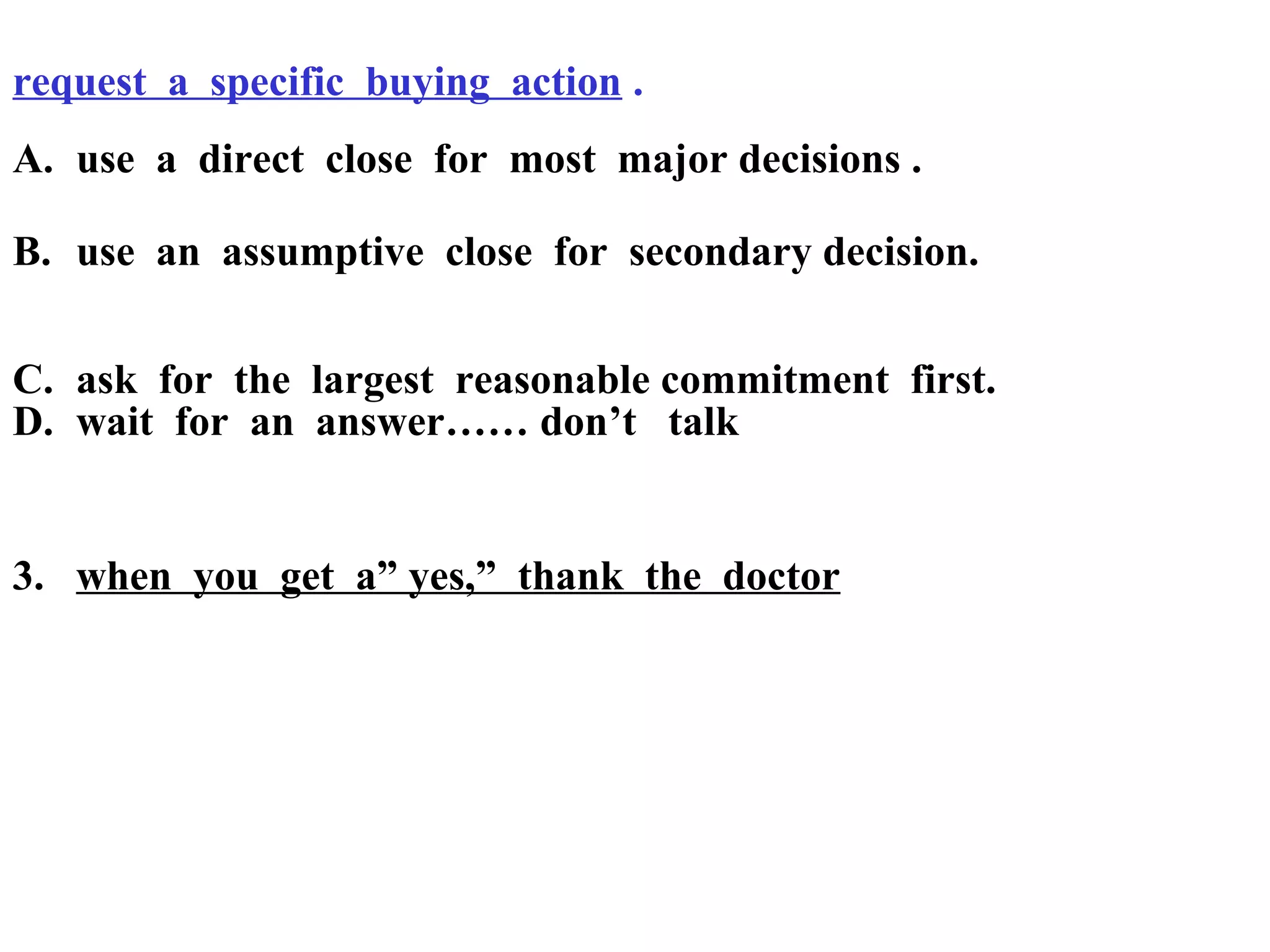 request a specific buying action .
A. use a direct close for most major decisions .
B. use an assumptive close for secondary decision.
C. ask for the largest reasonable commitment first.
D. wait for an answer…… don’t talk

3. when you get a” yes,” thank the doctor

 