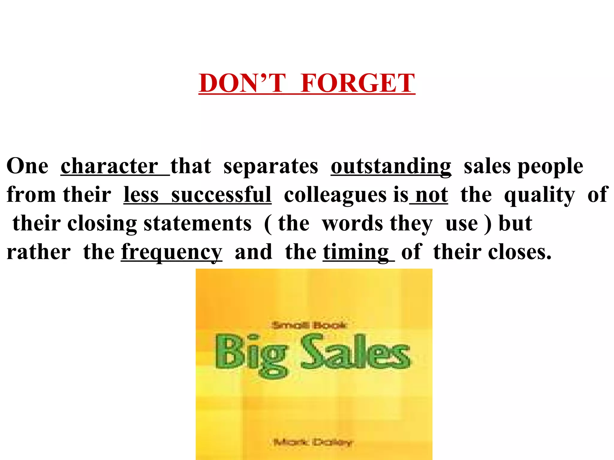 DON’T FORGET
One character that separates outstanding sales people
from their less successful colleagues is not the quality of
their closing statements ( the words they use ) but
rather the frequency and the timing of their closes.

 