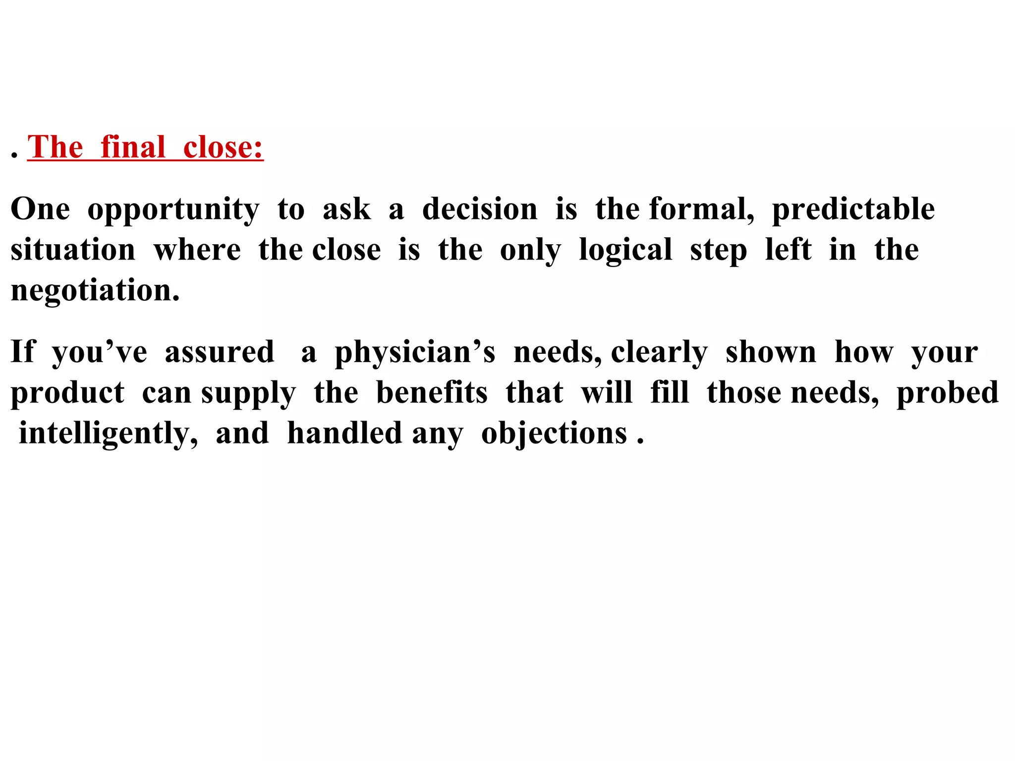 . The final close:
One opportunity to ask a decision is the formal, predictable
situation where the close is the only logical step left in the
negotiation.
If you’ve assured a physician’s needs, clearly shown how your
product can supply the benefits that will fill those needs, probed
intelligently, and handled any objections .

 