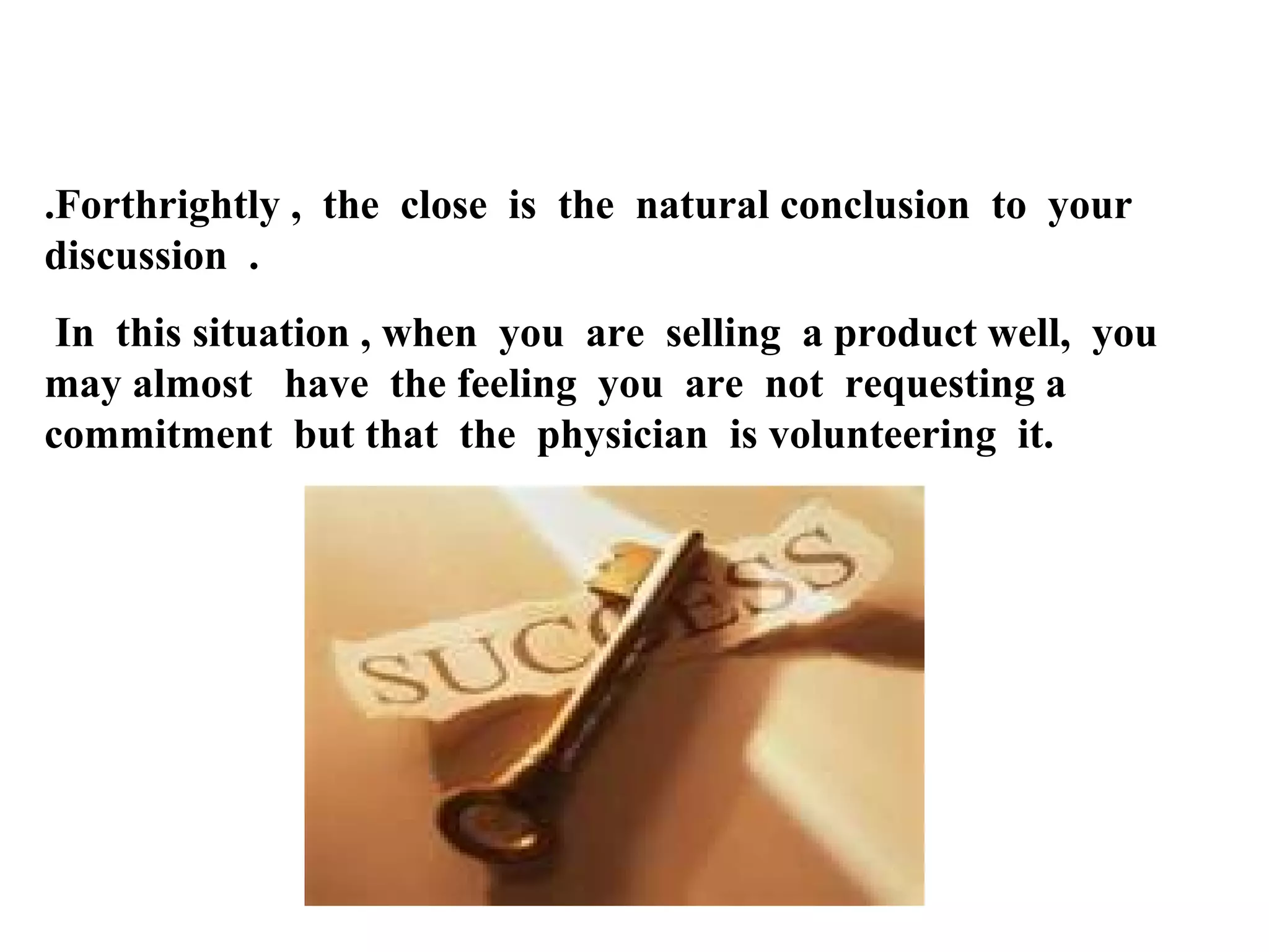 .Forthrightly , the close is the natural conclusion to your
discussion .
In this situation , when you are selling a product well, you
may almost have the feeling you are not requesting a
commitment but that the physician is volunteering it.

 