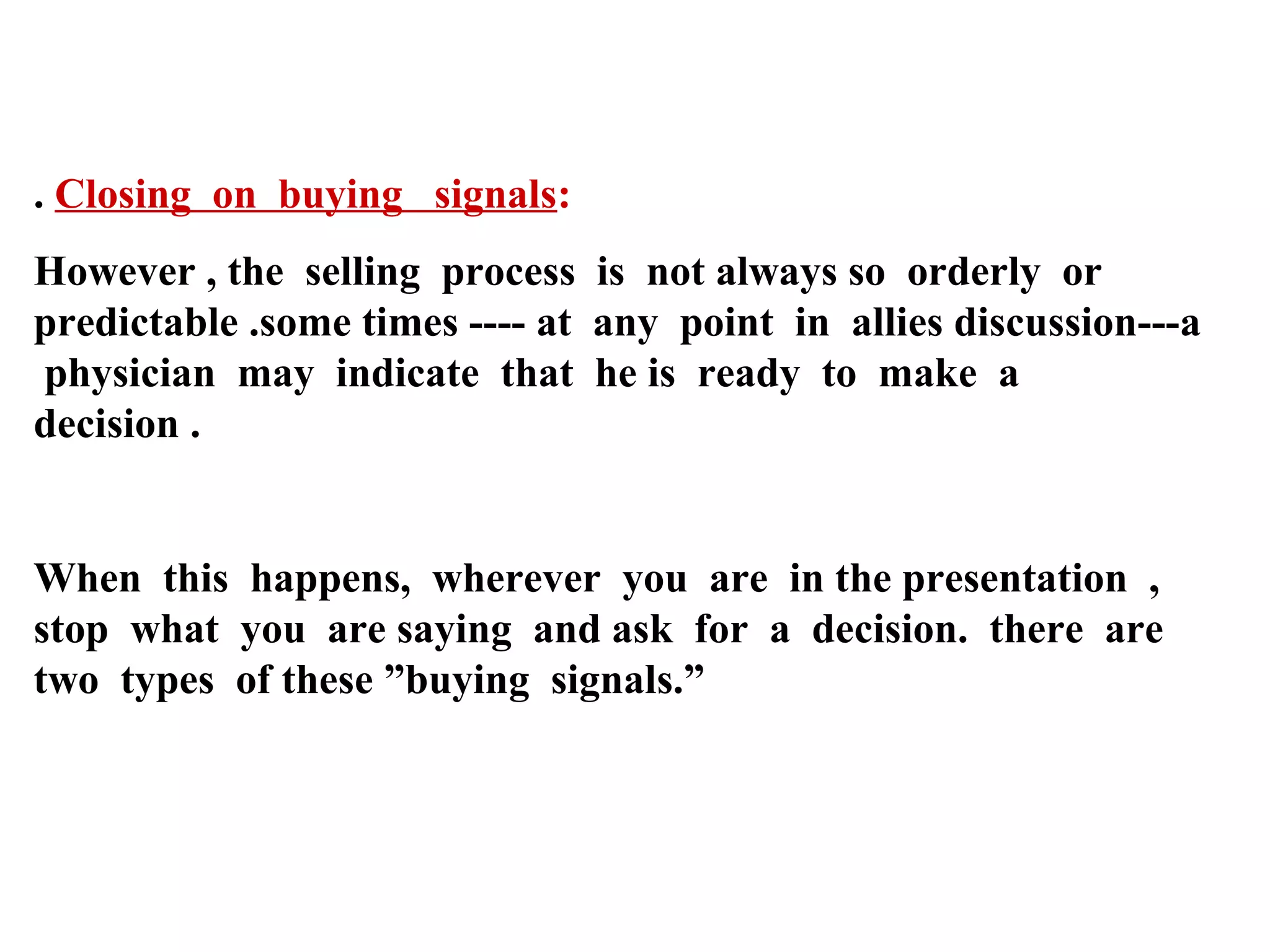 . Closing on buying signals:
However , the selling process is not always so orderly or
predictable .some times ---- at any point in allies discussion---a
physician may indicate that he is ready to make a
decision .

When this happens, wherever you are in the presentation ,
stop what you are saying and ask for a decision. there are
two types of these ”buying signals.”

 