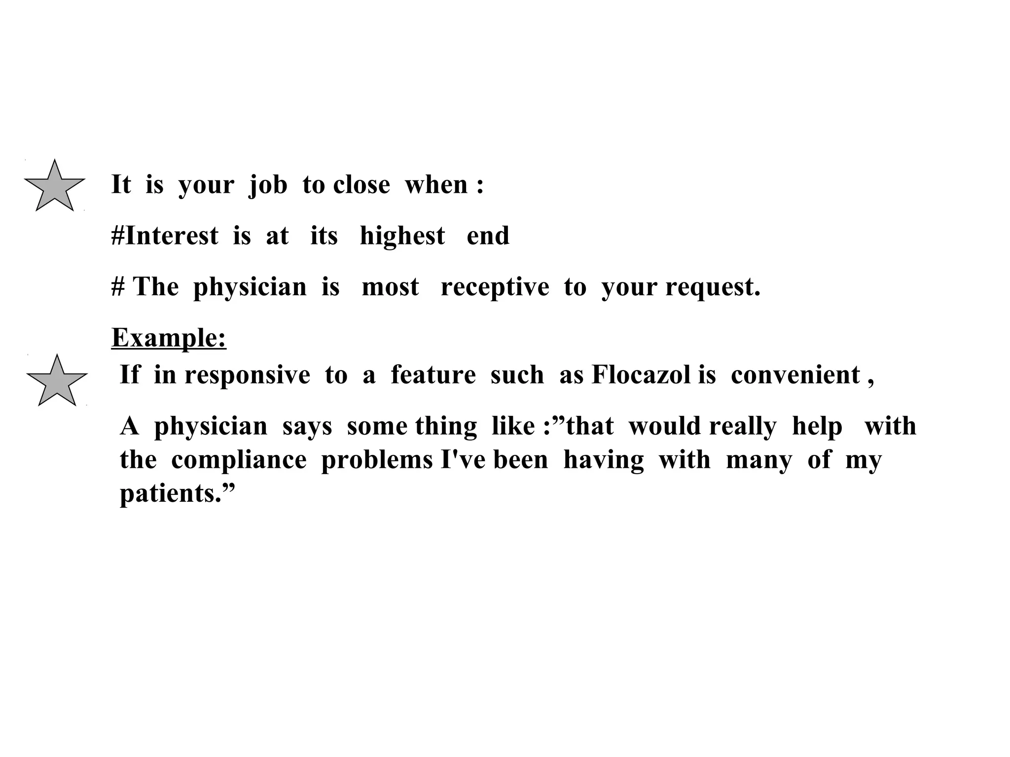 It is your job to close when :
#Interest is at its highest end
# The physician is most receptive to your request.
Example:
If in responsive to a feature such as Flocazol is convenient ,
A physician says some thing like :”that would really help with
the compliance problems I've been having with many of my
patients.”

 