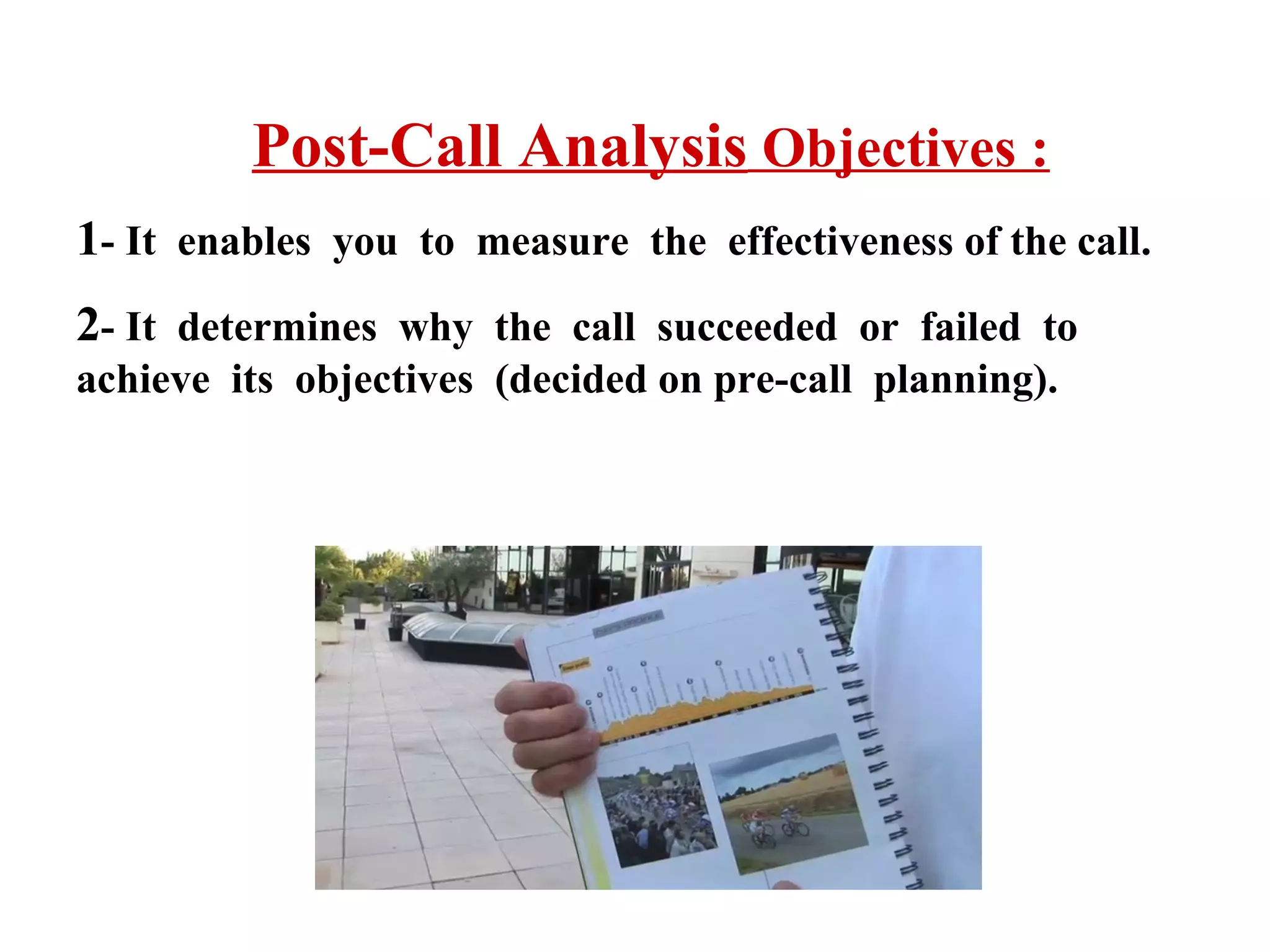 Post-Call Analysis Objectives :
1- It enables you to measure the effectiveness of the call.
2- It determines why the call succeeded or failed to
achieve its objectives (decided on pre-call planning).

 