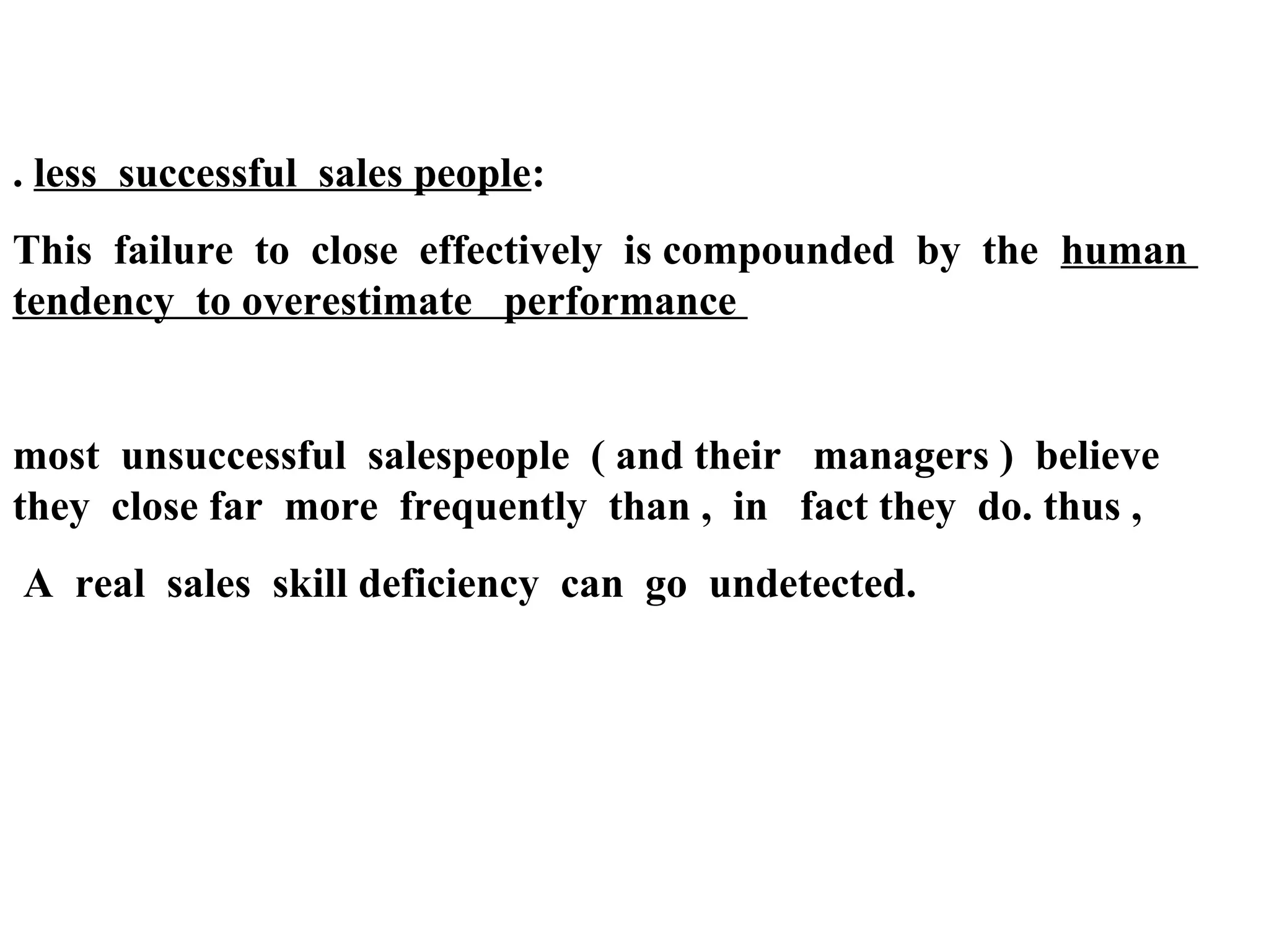 . less successful sales people:
This failure to close effectively is compounded by the human
tendency to overestimate performance

most unsuccessful salespeople ( and their managers ) believe
they close far more frequently than , in fact they do. thus ,
A real sales skill deficiency can go undetected.

 