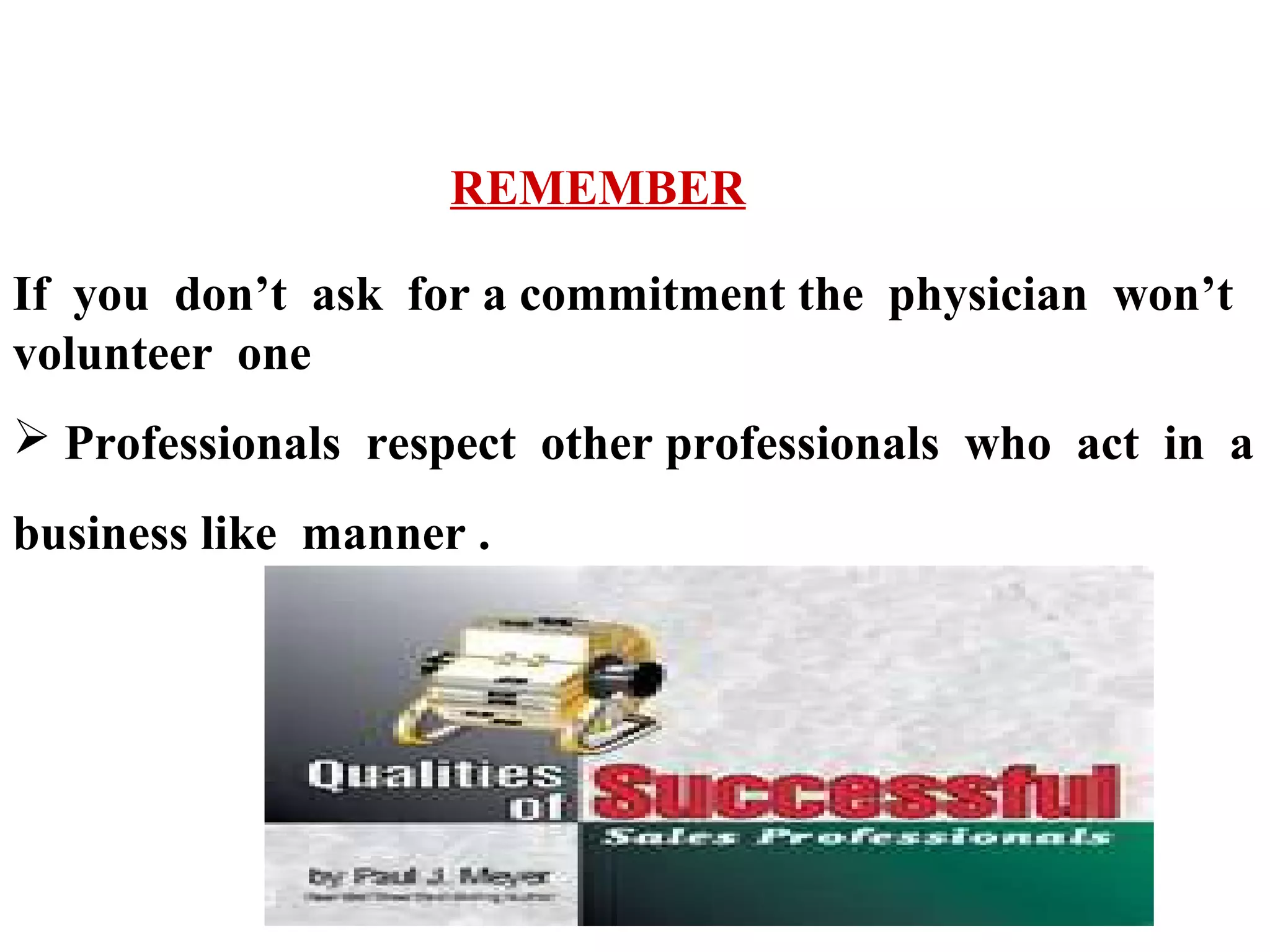 REMEMBER
If you don’t ask for a commitment the physician won’t
volunteer one
 Professionals respect other professionals who act in a
business like manner .

 