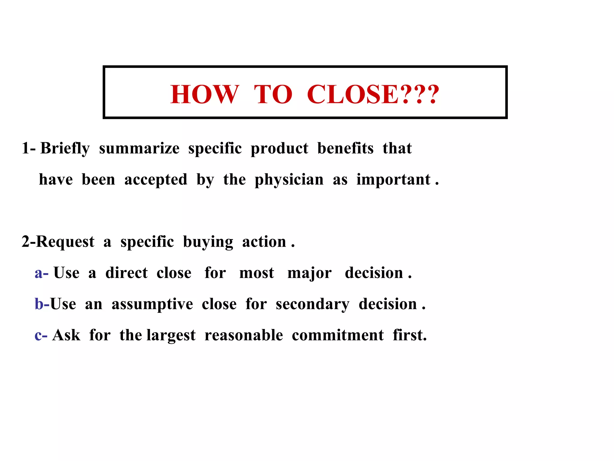 HOW TO CLOSE???
1- Briefly summarize specific product benefits that
have been accepted by the physician as important .

2-Request a specific buying action .
a- Use a direct close for most major decision .
b-Use an assumptive close for secondary decision .
c- Ask for the largest reasonable commitment first.

 