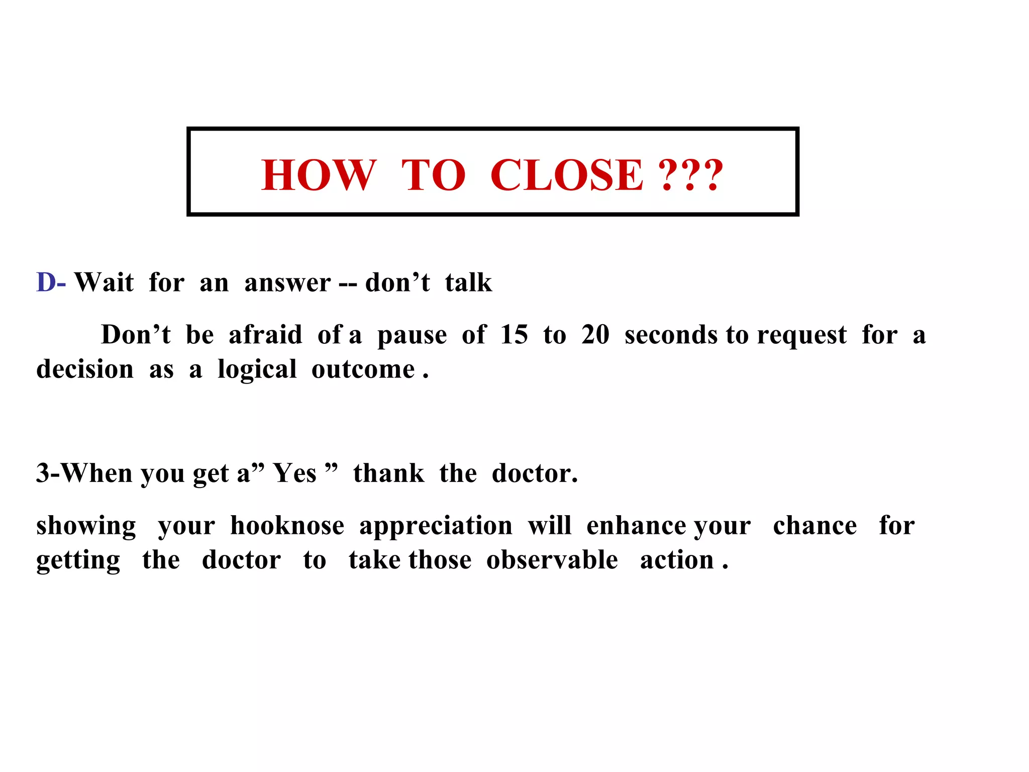 HOW TO CLOSE ???
D- Wait for an answer -- don’t talk
Don’t be afraid of a pause of 15 to 20 seconds to request for a
decision as a logical outcome .

3-When you get a” Yes ” thank the doctor.
showing your hooknose appreciation will enhance your chance for
getting the doctor to take those observable action .

 