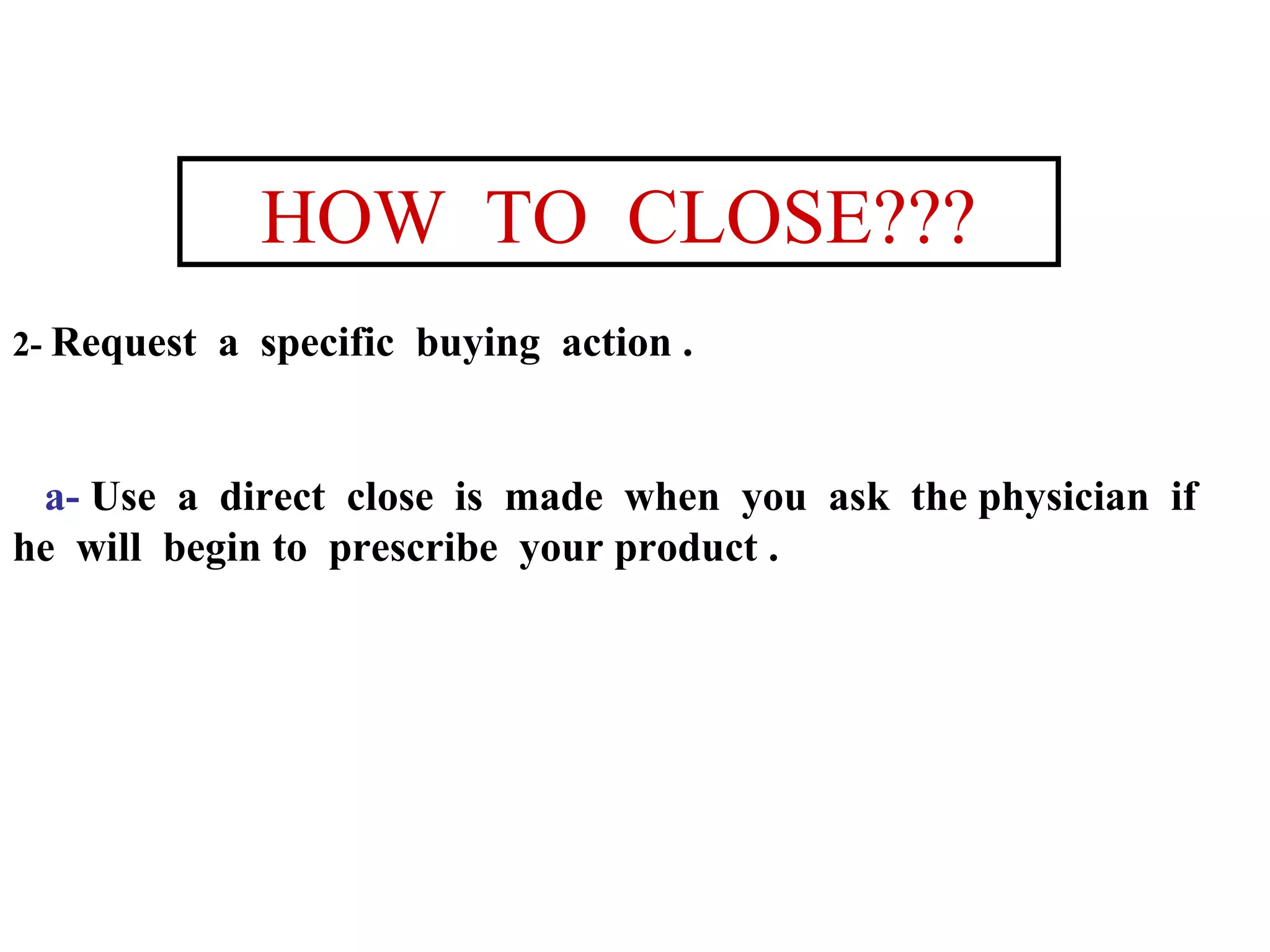 HOW TO CLOSE???
2- Request

a specific buying action .

a- Use a direct close is made when you ask the physician if
he will begin to prescribe your product .

 