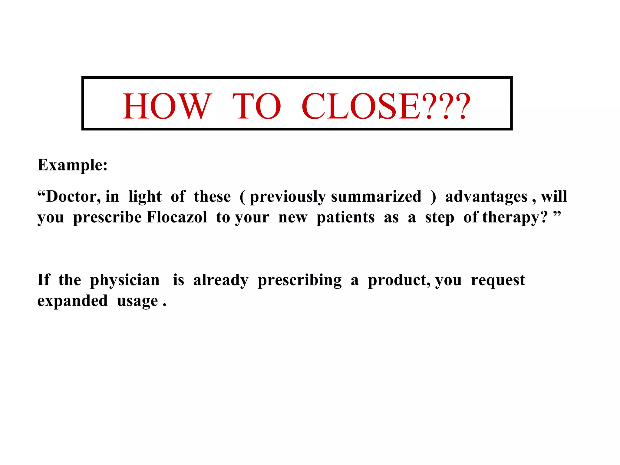 HOW TO CLOSE???
Example:
“Doctor, in light of these ( previously summarized ) advantages , will
you prescribe Flocazol to your new patients as a step of therapy? ”

If the physician is already prescribing a product, you request
expanded usage .

 