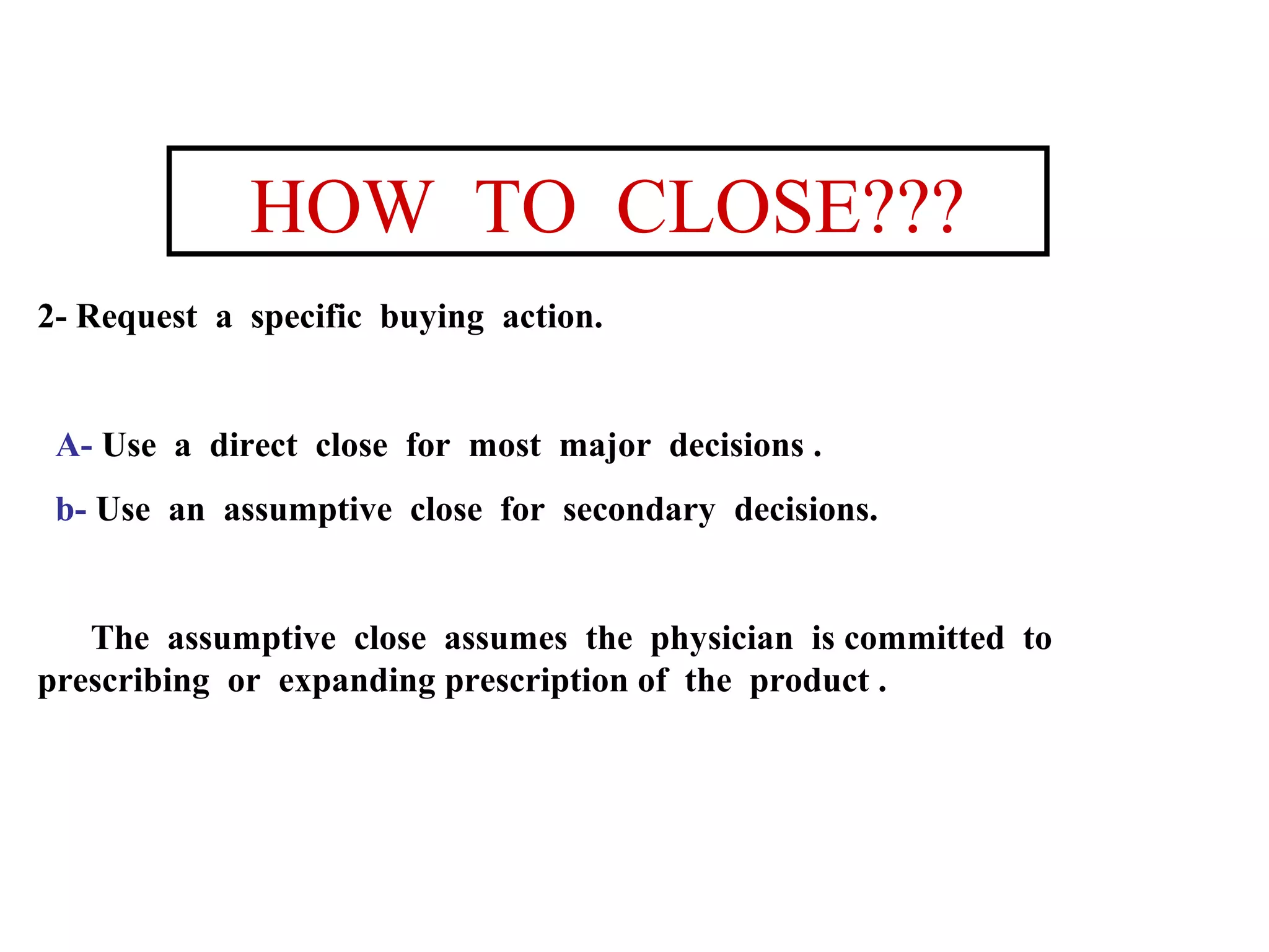 HOW TO CLOSE???
2- Request a specific buying action.

A- Use a direct close for most major decisions .
b- Use an assumptive close for secondary decisions.

The assumptive close assumes the physician is committed to
prescribing or expanding prescription of the product .

 