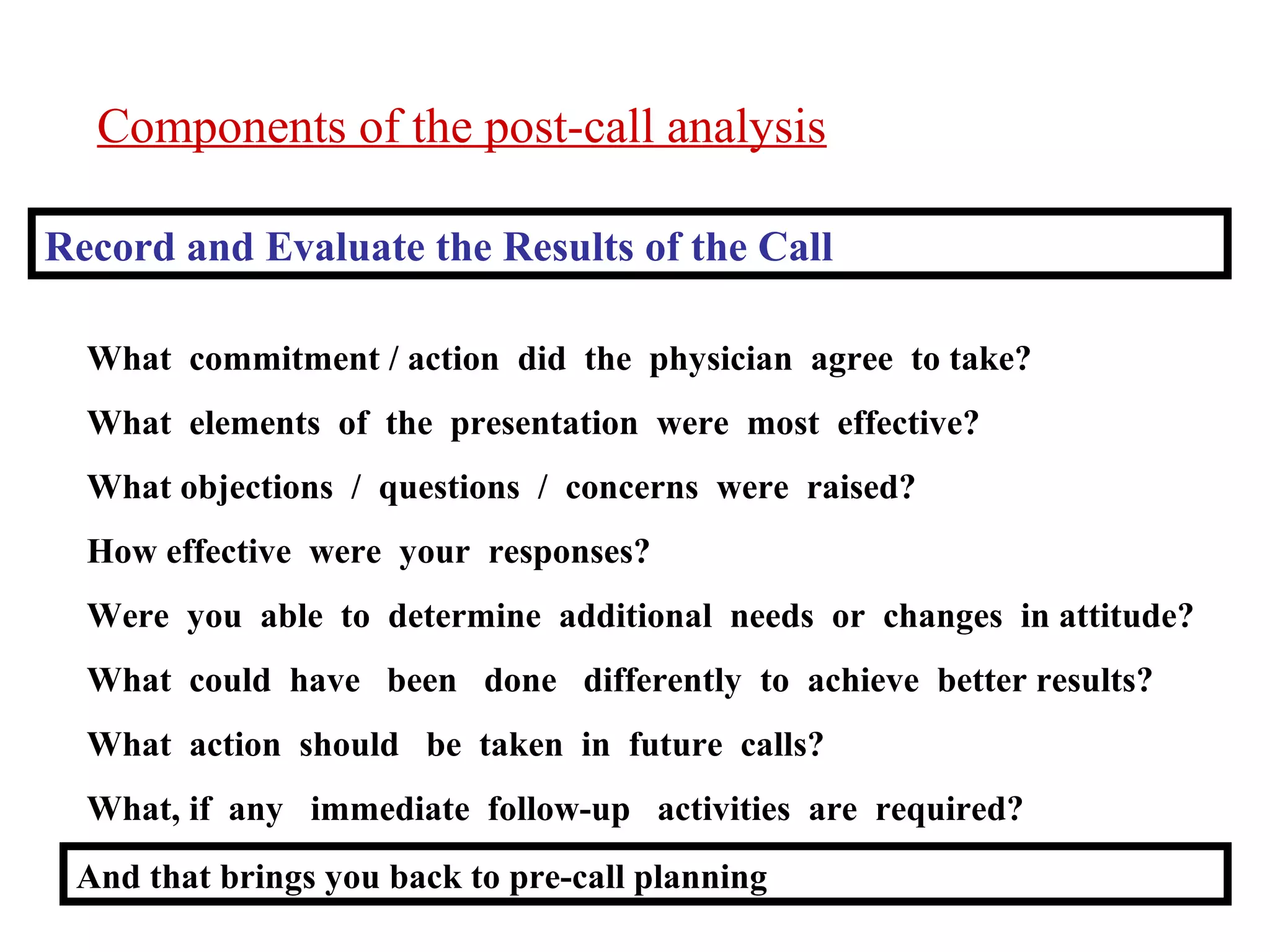Components of the post-call analysis
Record and Evaluate the Results of the Call
What commitment / action did the physician agree to take?
What elements of the presentation were most effective?
What objections / questions / concerns were raised?
How effective were your responses?
Were you able to determine additional needs or changes in attitude?
What could have been done differently to achieve better results?
What action should be taken in future calls?
What, if any immediate follow-up activities are required?
And that brings you back to pre-call planning

 