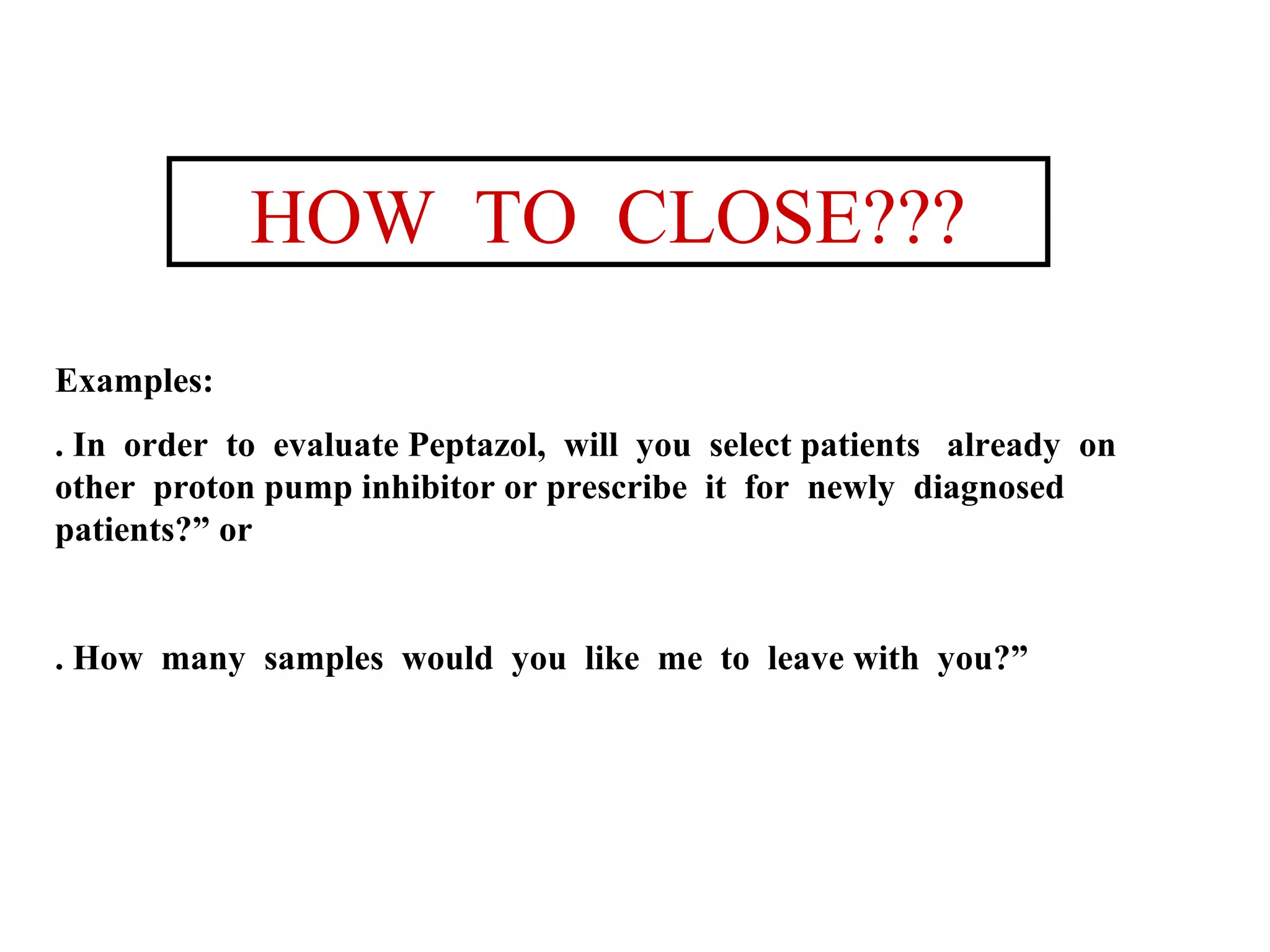 HOW TO CLOSE???
Examples:
. In order to evaluate Peptazol, will you select patients already on
other proton pump inhibitor or prescribe it for newly diagnosed
patients?” or

. How many samples would you like me to leave with you?”

 