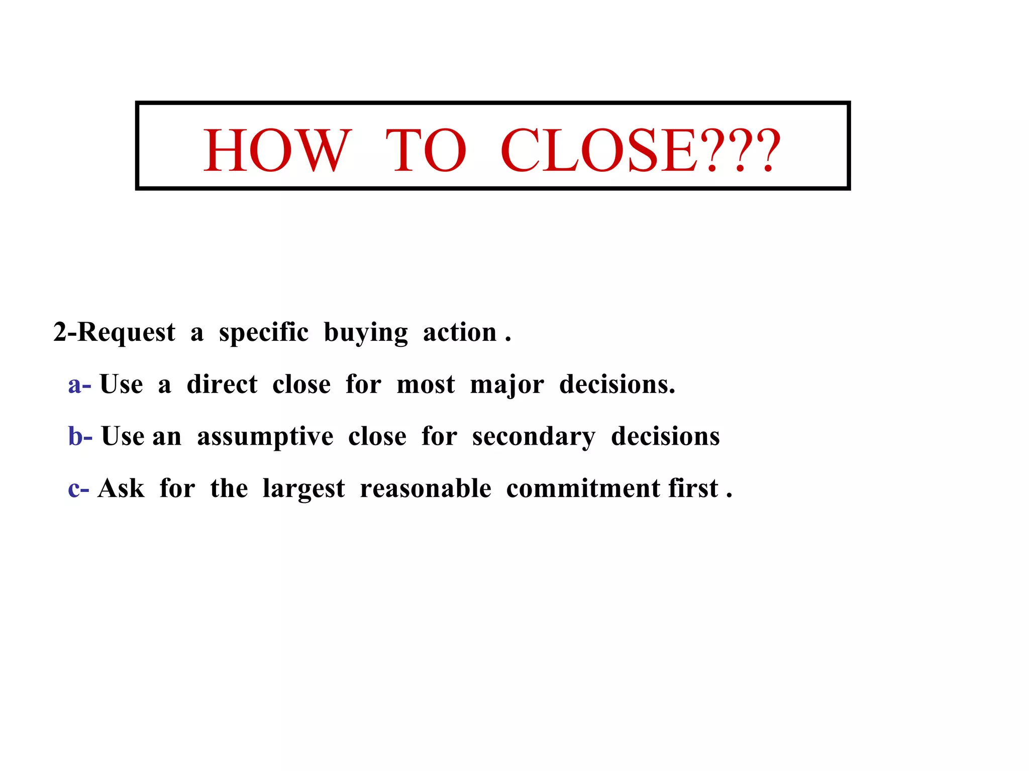 HOW TO CLOSE???
2-Request a specific buying action .
a- Use a direct close for most major decisions.
b- Use an assumptive close for secondary decisions
c- Ask for the largest reasonable commitment first .

 