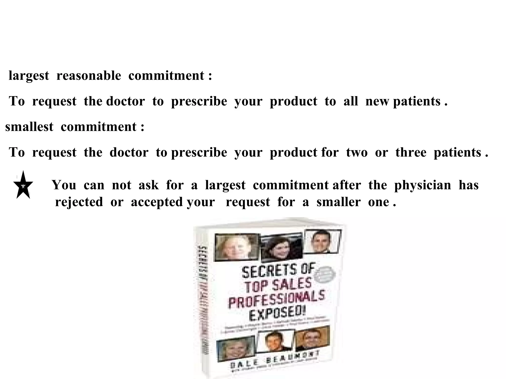 largest reasonable commitment :
To request the doctor to prescribe your product to all new patients .
smallest commitment :
To request the doctor to prescribe your product for two or three patients .
You can not ask for a largest commitment after the physician has
rejected or accepted your request for a smaller one .

 