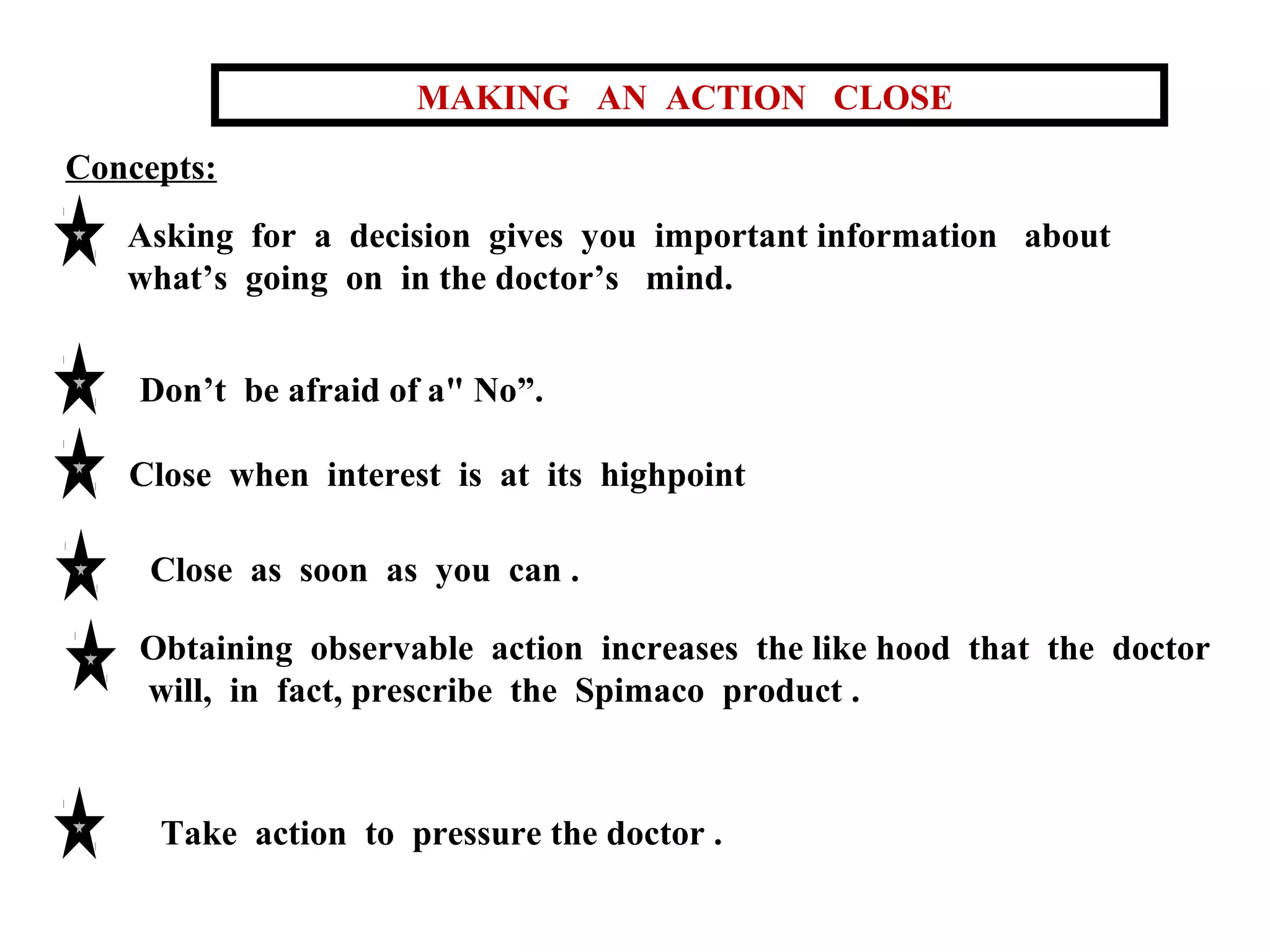 MAKING AN ACTION CLOSE
Concepts:
Asking for a decision gives you important information about
what’s going on in the doctor’s mind.
Don’t be afraid of a" No”.
Close when interest is at its highpoint
Close as soon as you can .
Obtaining observable action increases the like hood that the doctor
will, in fact, prescribe the Spimaco product .

Take action to pressure the doctor .

 