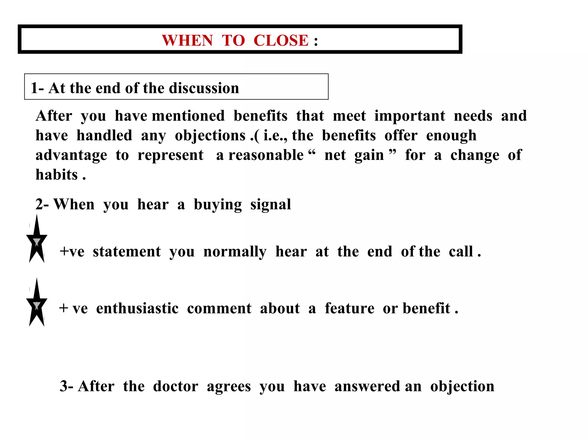 WHEN TO CLOSE :
1- At the end of the discussion
After you have mentioned benefits that meet important needs and
have handled any objections .( i.e., the benefits offer enough
advantage to represent a reasonable “ net gain ” for a change of
habits .
2- When you hear a buying signal
+ve statement you normally hear at the end of the call .
+ ve enthusiastic comment about a feature or benefit .

3- After the doctor agrees you have answered an objection

 