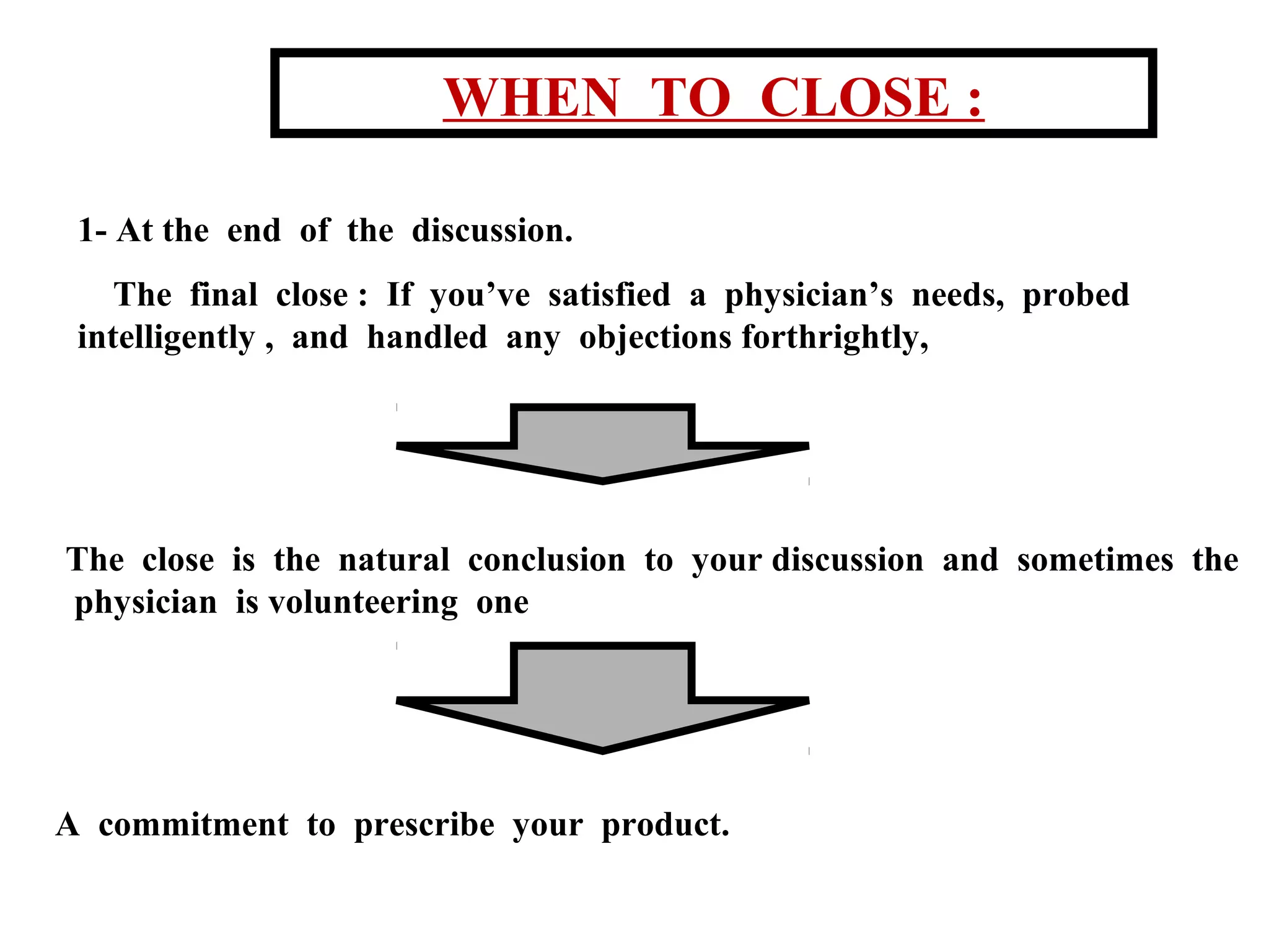 WHEN TO CLOSE :
1- At the end of the discussion.
The final close : If you’ve satisfied a physician’s needs, probed
intelligently , and handled any objections forthrightly,

The close is the natural conclusion to your discussion and sometimes the
physician is volunteering one

A commitment to prescribe your product.

 