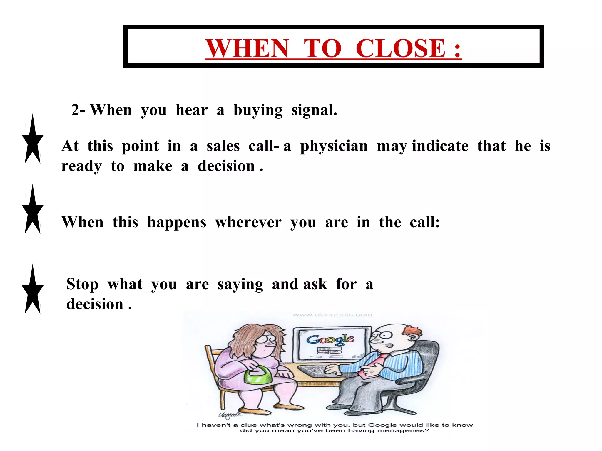 WHEN TO CLOSE :
2- When you hear a buying signal.
At this point in a sales call- a physician may indicate that he is
ready to make a decision .
When this happens wherever you are in the call:

Stop what you are saying and ask for a
decision .

 