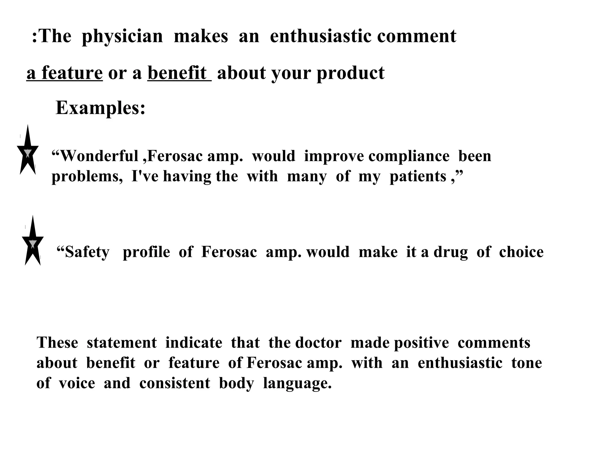 :The physician makes an enthusiastic comment
a feature or a benefit about your product
Examples:
“Wonderful ,Ferosac amp. would improve compliance been
problems, I've having the with many of my patients ,”

“Safety profile of Ferosac amp. would make it a drug of choice

These statement indicate that the doctor made positive comments
about benefit or feature of Ferosac amp. with an enthusiastic tone
of voice and consistent body language.

 