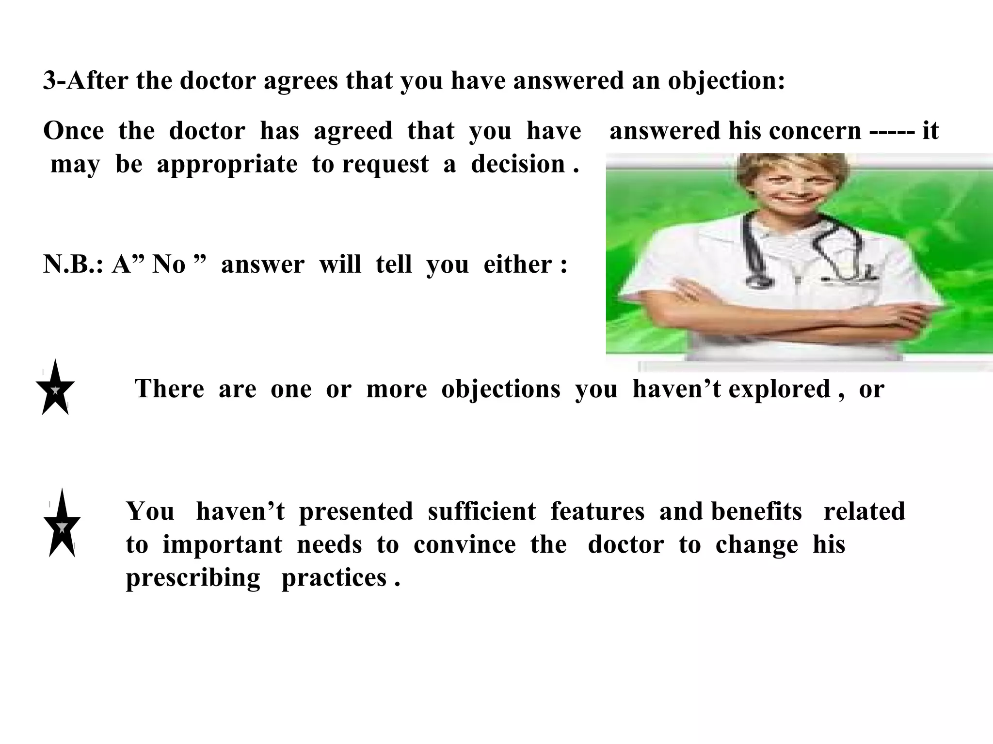 3-After the doctor agrees that you have answered an objection:
Once the doctor has agreed that you have
may be appropriate to request a decision .

answered his concern ----- it

N.B.: A” No ” answer will tell you either :

There are one or more objections you haven’t explored , or

You haven’t presented sufficient features and benefits related
to important needs to convince the doctor to change his
prescribing practices .

 