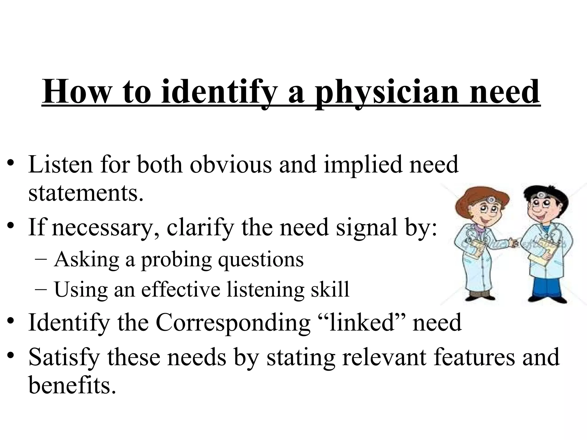 How to identify a physician need
• Listen for both obvious and implied need
statements.
• If necessary, clarify the need signal by:
– Asking a probing questions
– Using an effective listening skill

• Identify the Corresponding “linked” need
• Satisfy these needs by stating relevant features and
benefits.

 