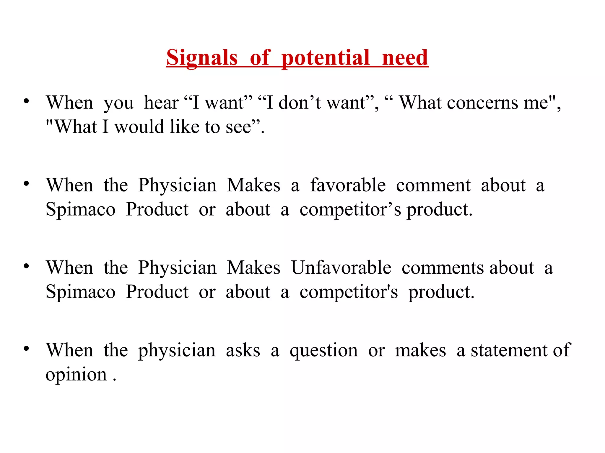 Signals of potential need
• When you hear “I want” “I don’t want”, “ What concerns me",
"What I would like to see”.
• When the Physician Makes a favorable comment about a
Spimaco Product or about a competitor’s product.
• When the Physician Makes Unfavorable comments about a
Spimaco Product or about a competitor's product.
• When the physician asks a question or makes a statement of
opinion .

 