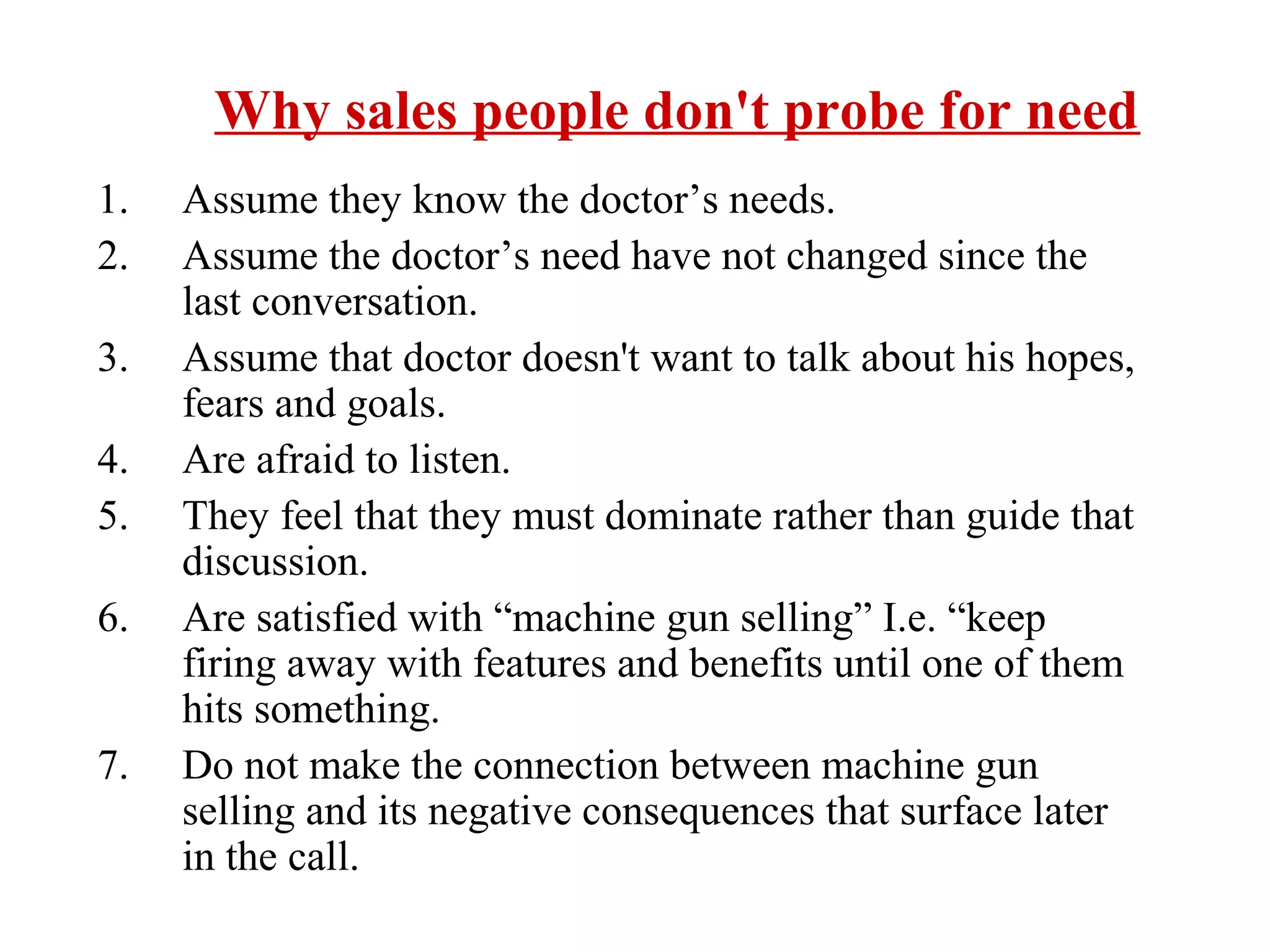 Why sales people don't probe for need
1.
2.
3.
4.
5.
6.
7.

Assume they know the doctor’s needs.
Assume the doctor’s need have not changed since the
last conversation.
Assume that doctor doesn't want to talk about his hopes,
fears and goals.
Are afraid to listen.
They feel that they must dominate rather than guide that
discussion.
Are satisfied with “machine gun selling” I.e. “keep
firing away with features and benefits until one of them
hits something.
Do not make the connection between machine gun
selling and its negative consequences that surface later
in the call.

 