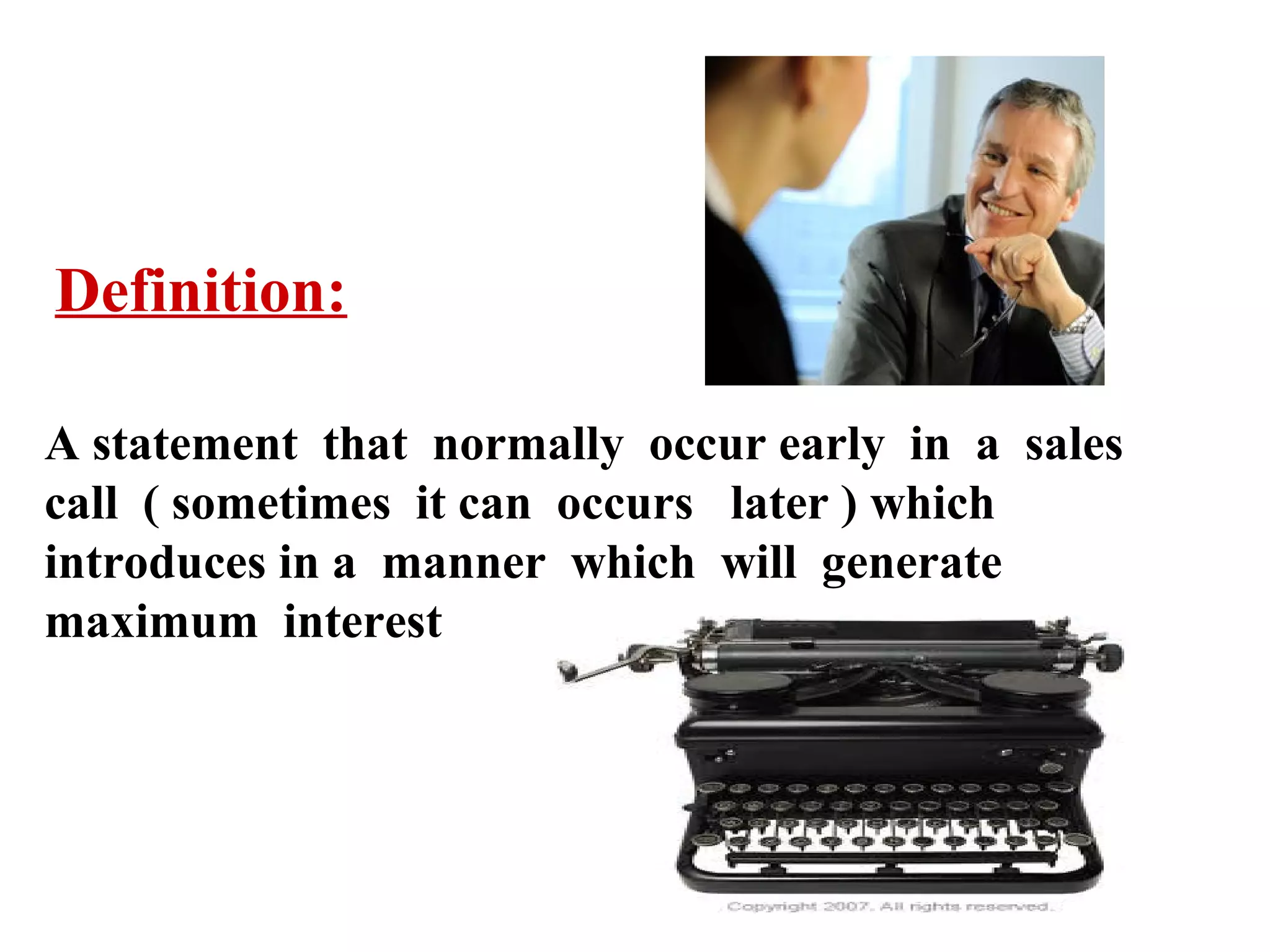 Definition:
A statement that normally occur early in a sales
call ( sometimes it can occurs later ) which
introduces in a manner which will generate
maximum interest

 