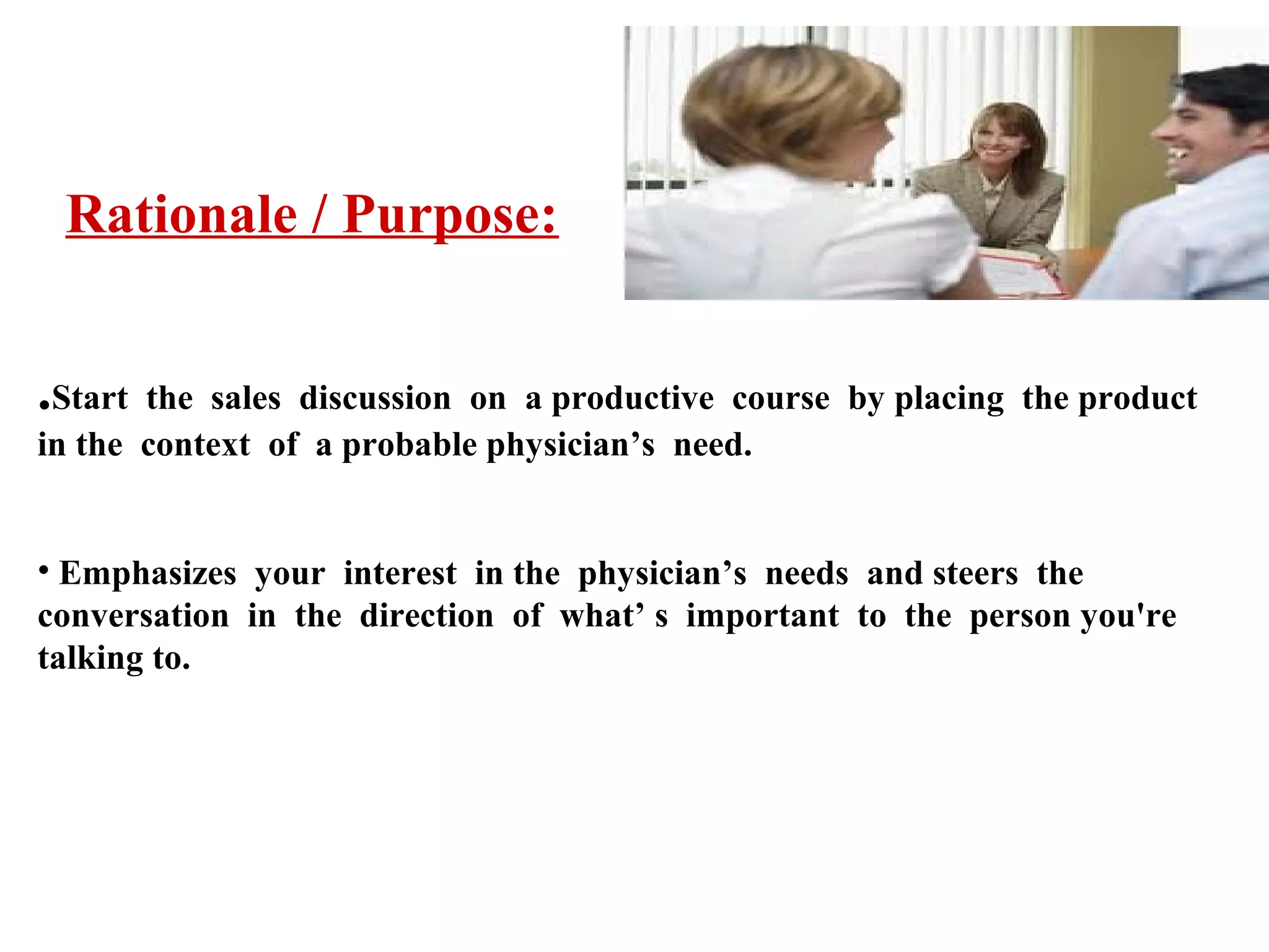 Rationale / Purpose:
.Start

the sales discussion on a productive course by placing the product
in the context of a probable physician’s need.
• Emphasizes your interest in the physician’s needs and steers the
conversation in the direction of what’ s important to the person you're
talking to.

 