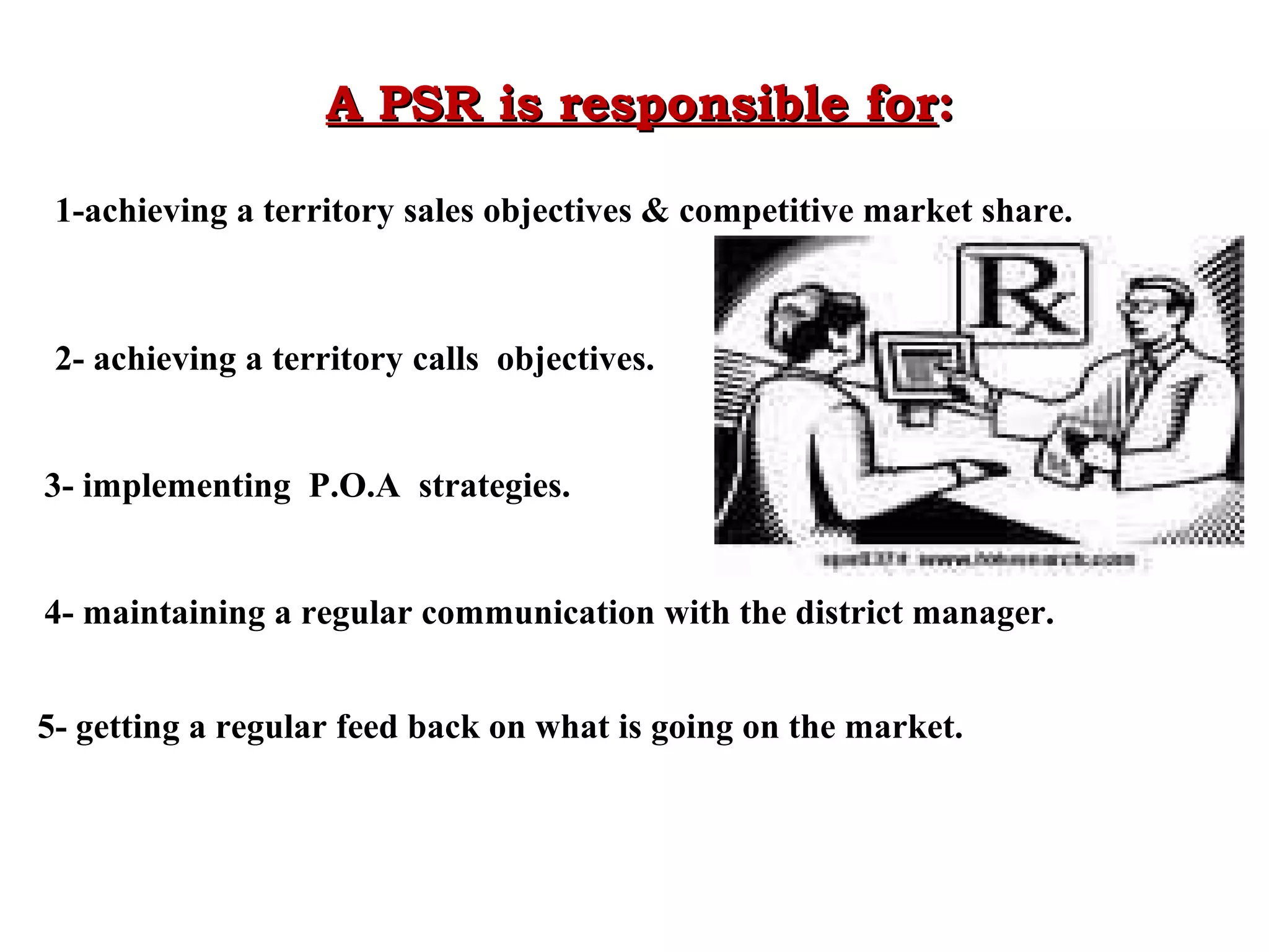 A PSR is responsible for:
1-achieving a territory sales objectives & competitive market share.

2- achieving a territory calls objectives.
3- implementing P.O.A strategies.
4- maintaining a regular communication with the district manager.
5- getting a regular feed back on what is going on the market.

 