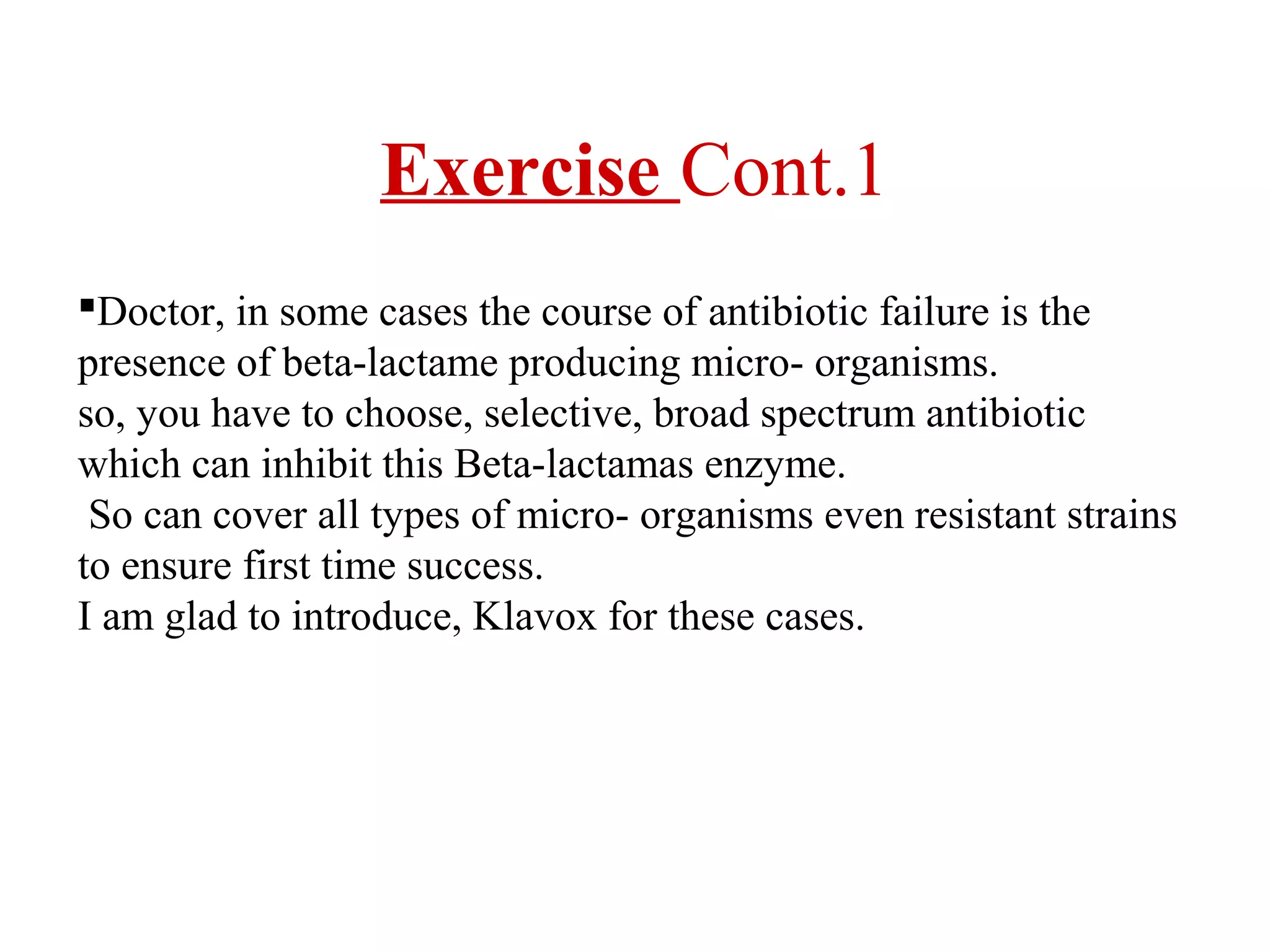 Exercise Cont.1
Doctor, in some cases the course of antibiotic failure is the
presence of beta-lactame producing micro- organisms.
so, you have to choose, selective, broad spectrum antibiotic
which can inhibit this Beta-lactamas enzyme.
So can cover all types of micro- organisms even resistant strains
to ensure first time success.
I am glad to introduce, Klavox for these cases.

 
