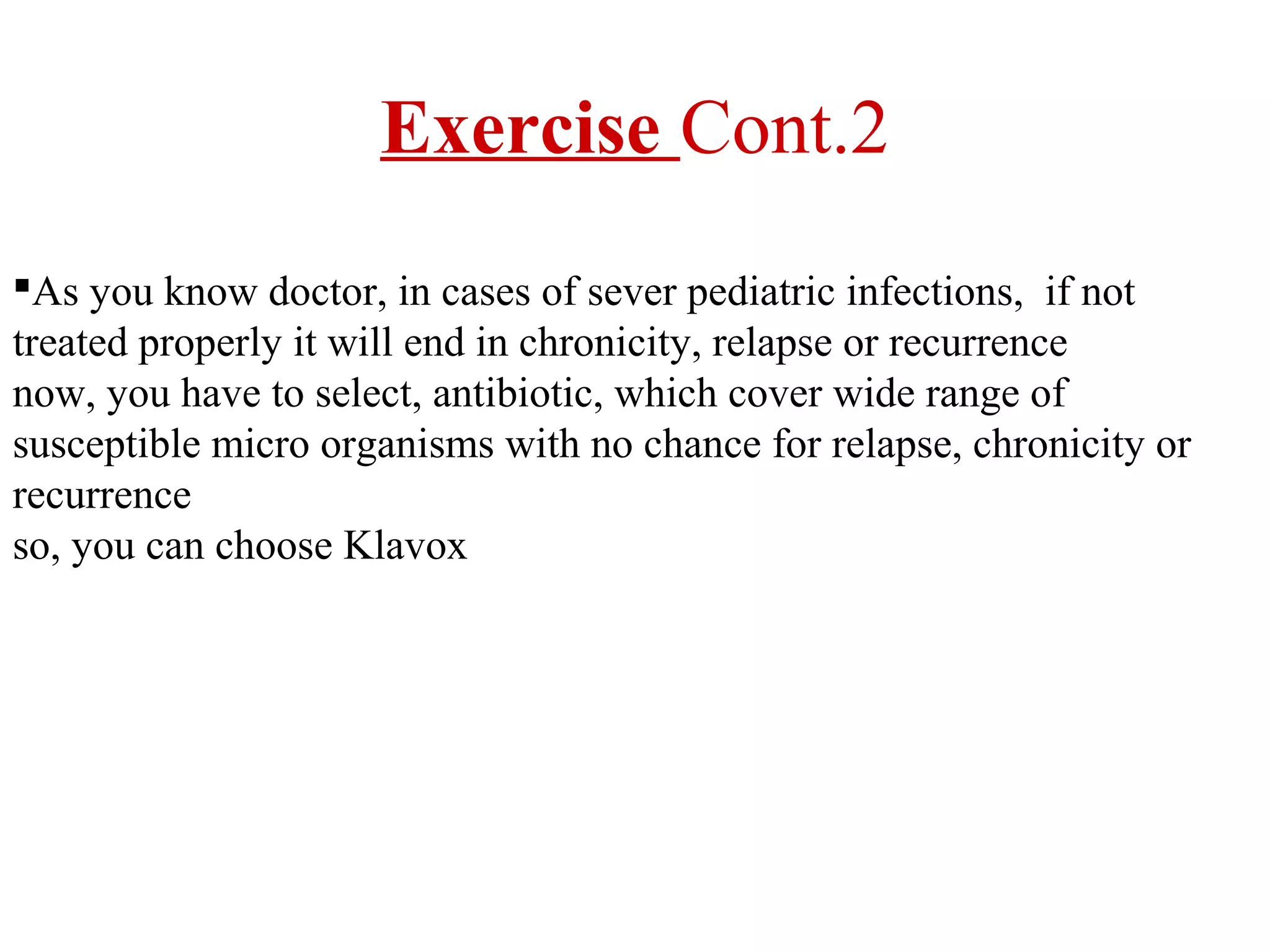 Exercise Cont.2
As you know doctor, in cases of sever pediatric infections, if not
treated properly it will end in chronicity, relapse or recurrence
now, you have to select, antibiotic, which cover wide range of
susceptible micro organisms with no chance for relapse, chronicity or
recurrence
so, you can choose Klavox

 