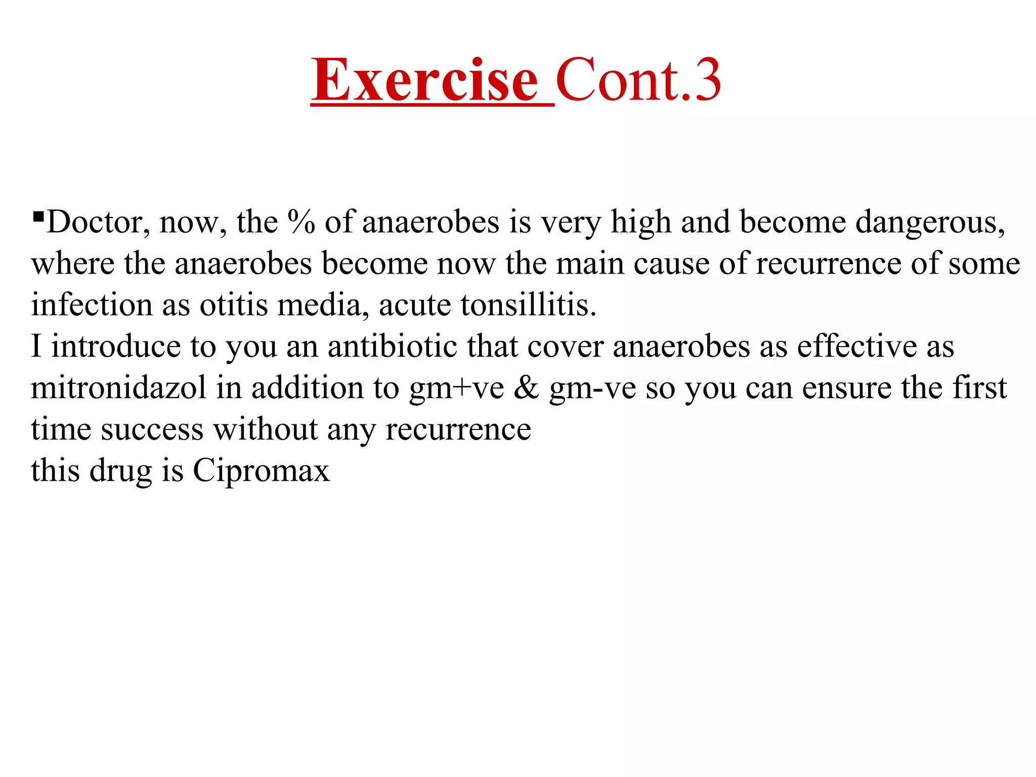 Exercise Cont.3
Doctor, now, the % of anaerobes is very high and become dangerous,
where the anaerobes become now the main cause of recurrence of some
infection as otitis media, acute tonsillitis.
I introduce to you an antibiotic that cover anaerobes as effective as
mitronidazol in addition to gm+ve & gm-ve so you can ensure the first
time success without any recurrence
this drug is Cipromax

 