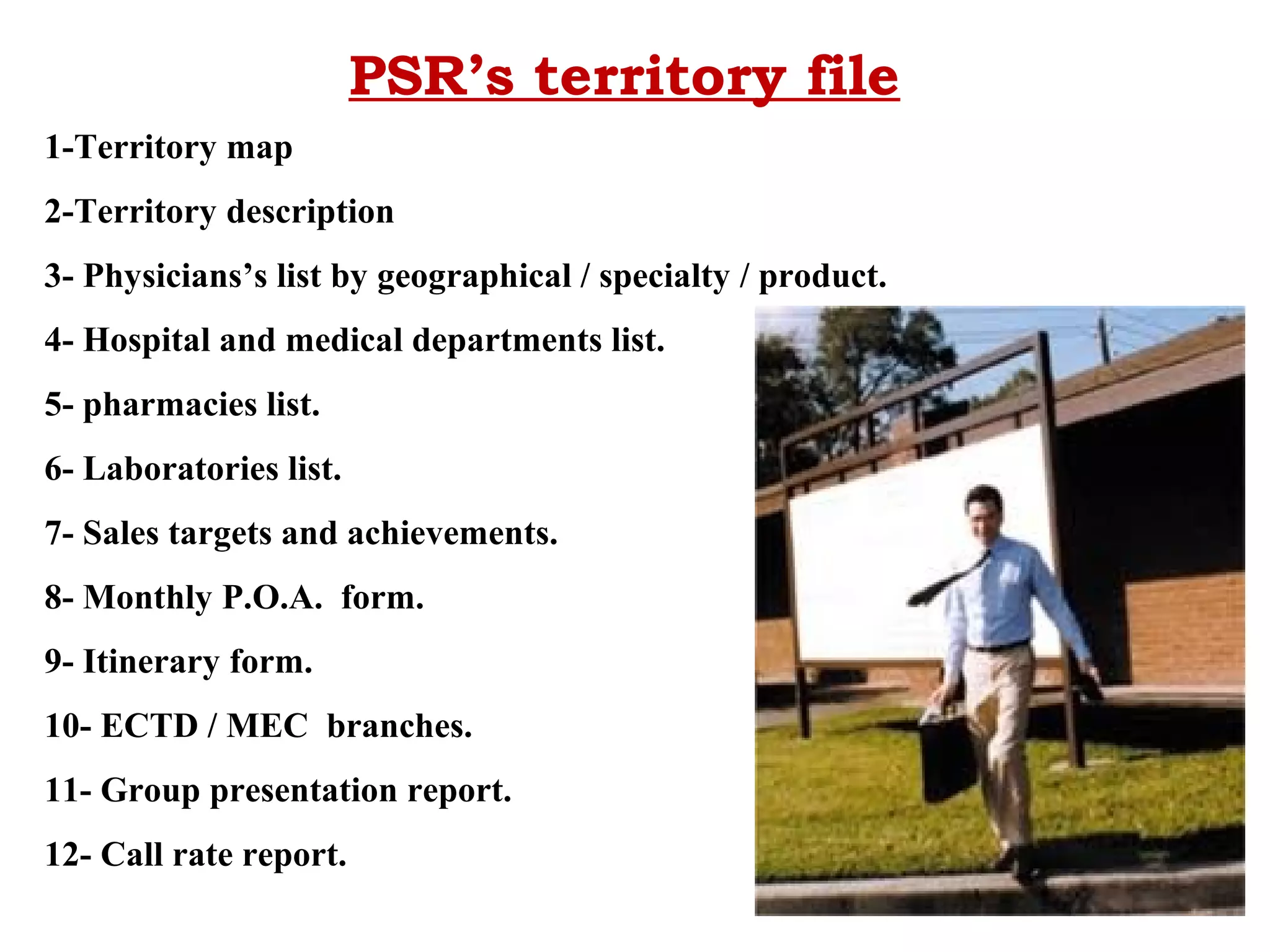 PSR’s territory file
1-Territory map
2-Territory description
3- Physicians’s list by geographical / specialty / product.
4- Hospital and medical departments list.
5- pharmacies list.
6- Laboratories list.
7- Sales targets and achievements.
8- Monthly P.O.A. form.
9- Itinerary form.
10- ECTD / MEC branches.
11- Group presentation report.
12- Call rate report.

 