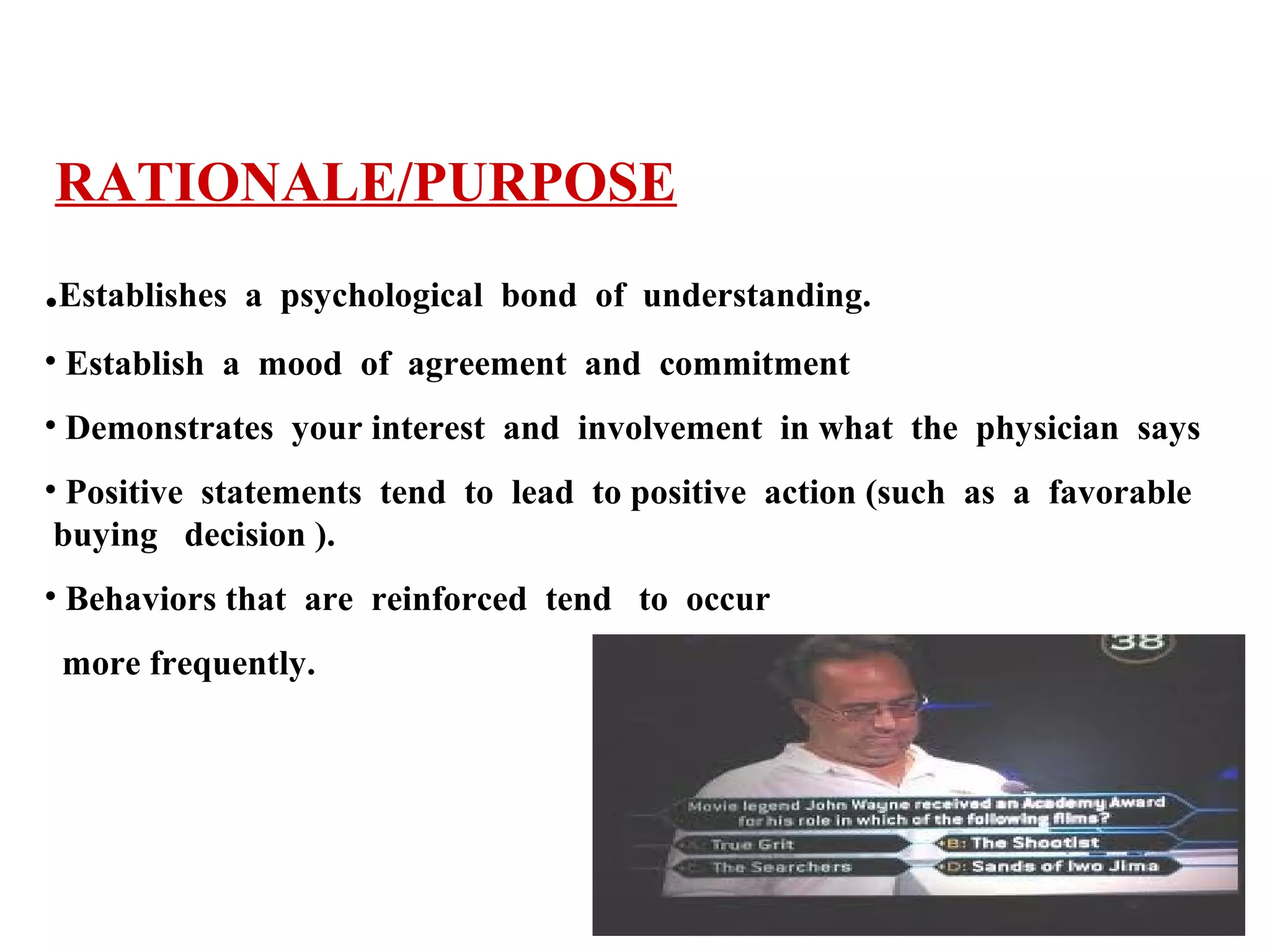 RATIONALE/PURPOSE
.Establishes

a psychological bond of understanding.

• Establish a mood of agreement and commitment
• Demonstrates your interest and involvement in what the physician says
• Positive statements tend to lead to positive action (such as a favorable
buying decision ).
• Behaviors that are reinforced tend to occur
more frequently.

 
