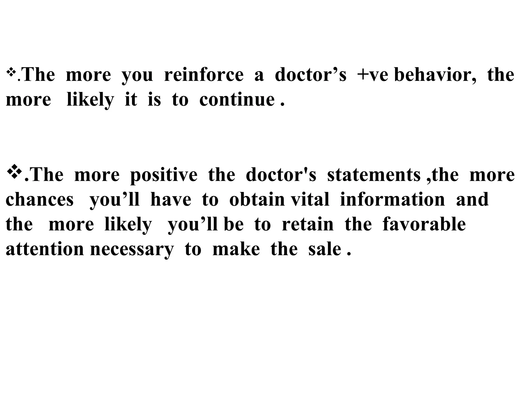.The

more you reinforce a doctor’s +ve behavior, the
more likely it is to continue .

.The more positive the doctor's statements ,the more
chances you’ll have to obtain vital information and
the more likely you’ll be to retain the favorable
attention necessary to make the sale .

 