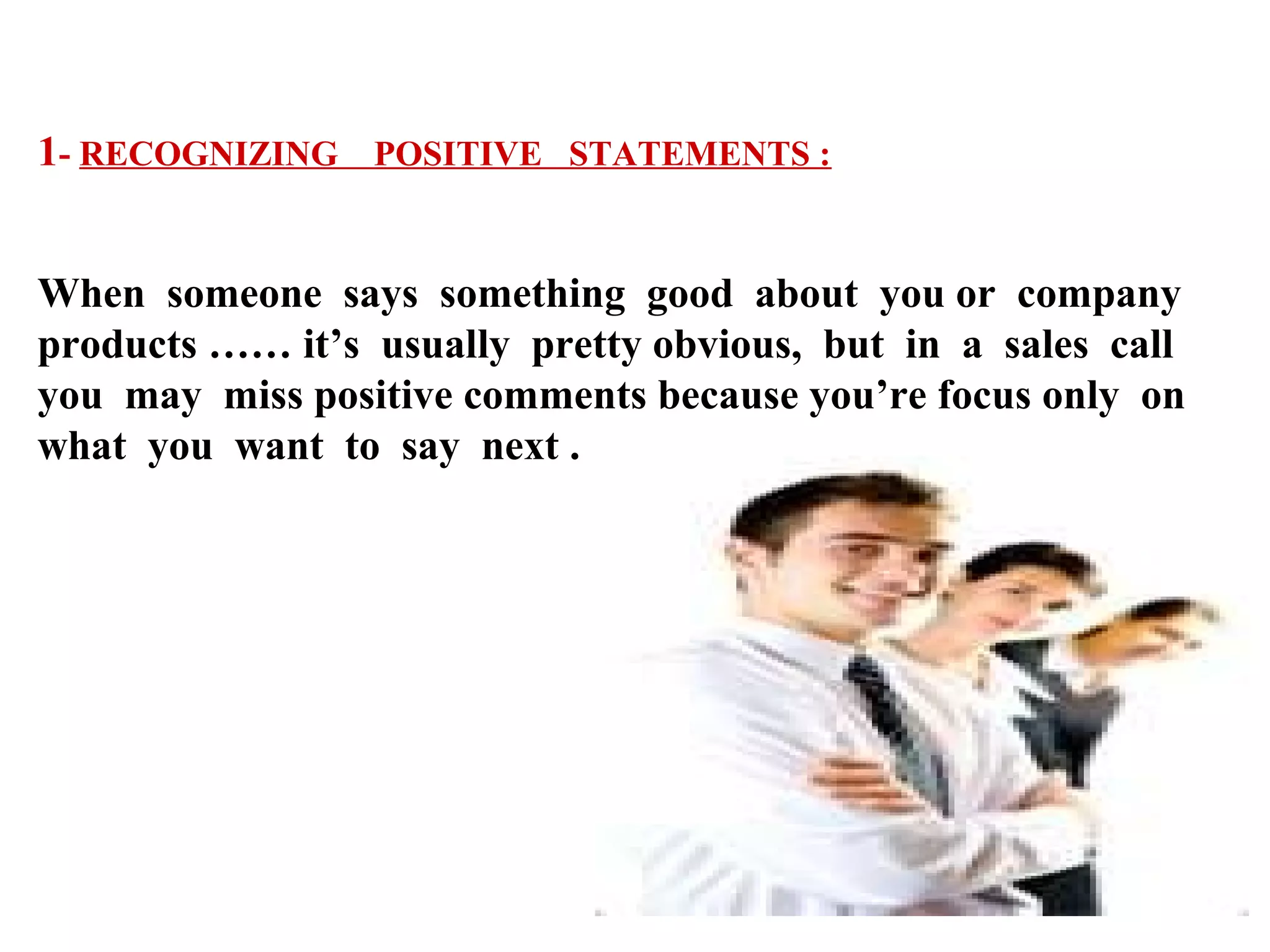 1- RECOGNIZING POSITIVE STATEMENTS :
When someone says something good about you or company
products …… it’s usually pretty obvious, but in a sales call
you may miss positive comments because you’re focus only on
what you want to say next .

 