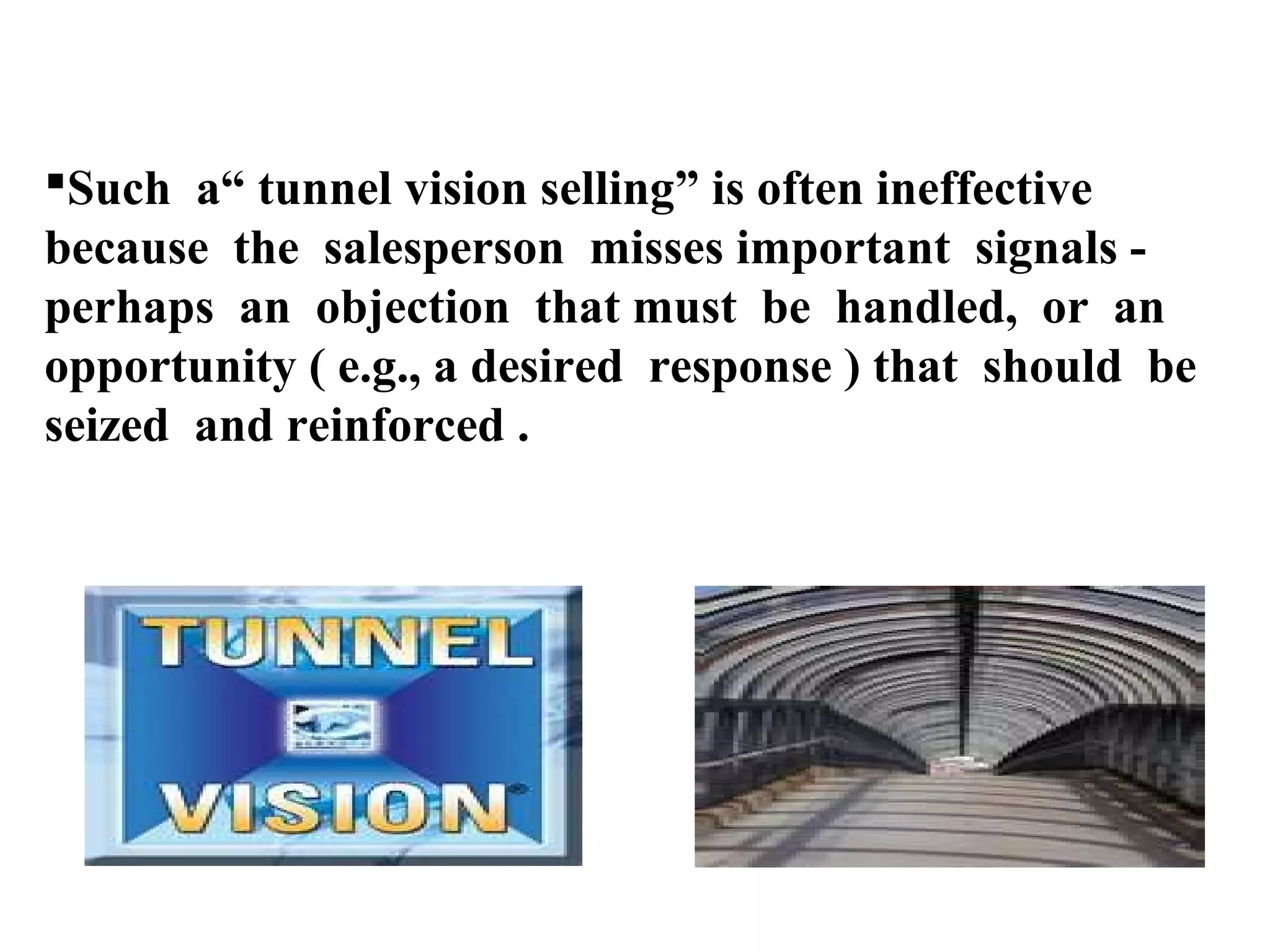 Such a“ tunnel vision selling” is often ineffective
because the salesperson misses important signals perhaps an objection that must be handled, or an
opportunity ( e.g., a desired response ) that should be
seized and reinforced .

 