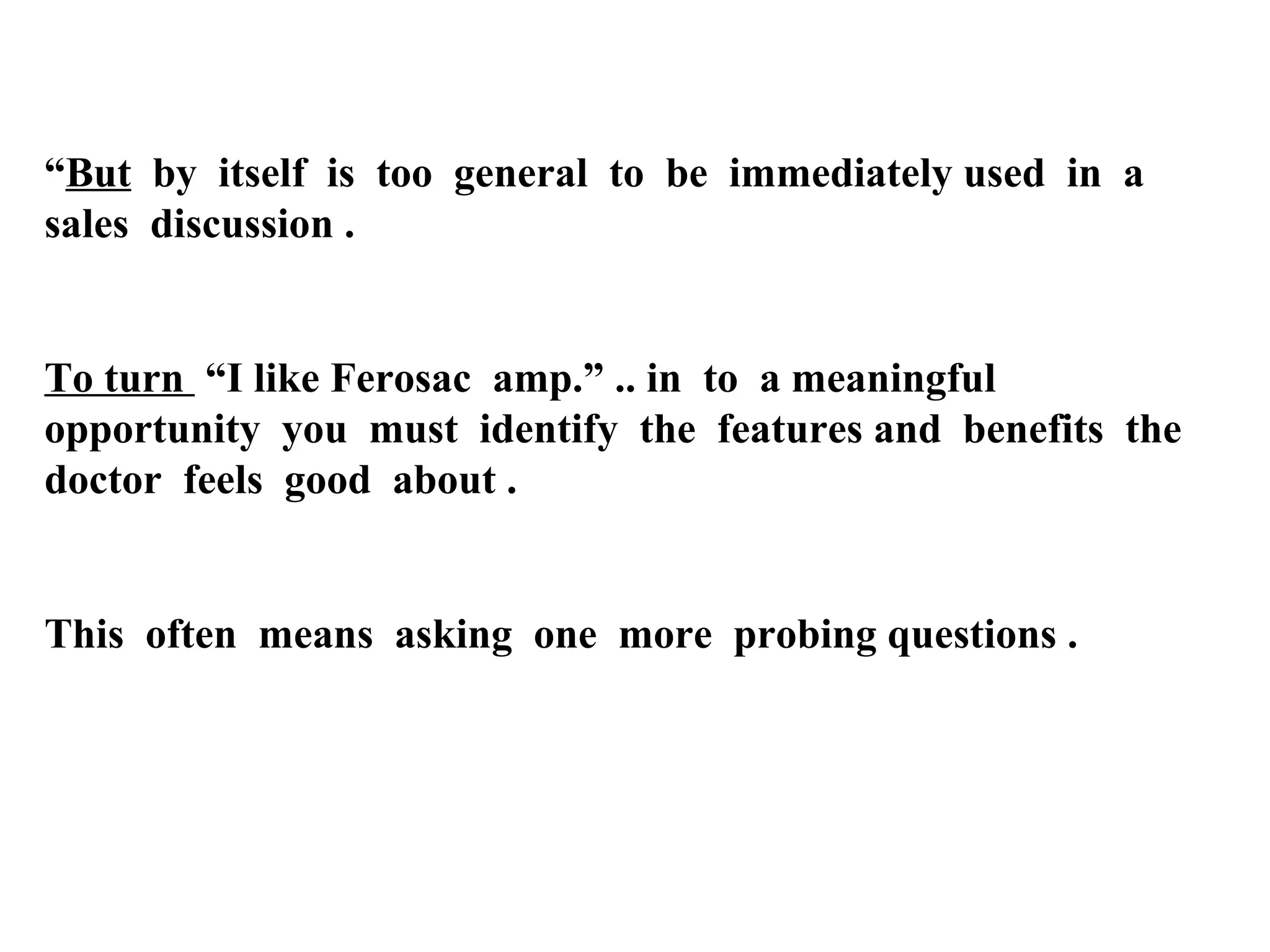 “But by itself is too general to be immediately used in a
sales discussion .

To turn “I like Ferosac amp.” .. in to a meaningful
opportunity you must identify the features and benefits the
doctor feels good about .

This often means asking one more probing questions .

 
