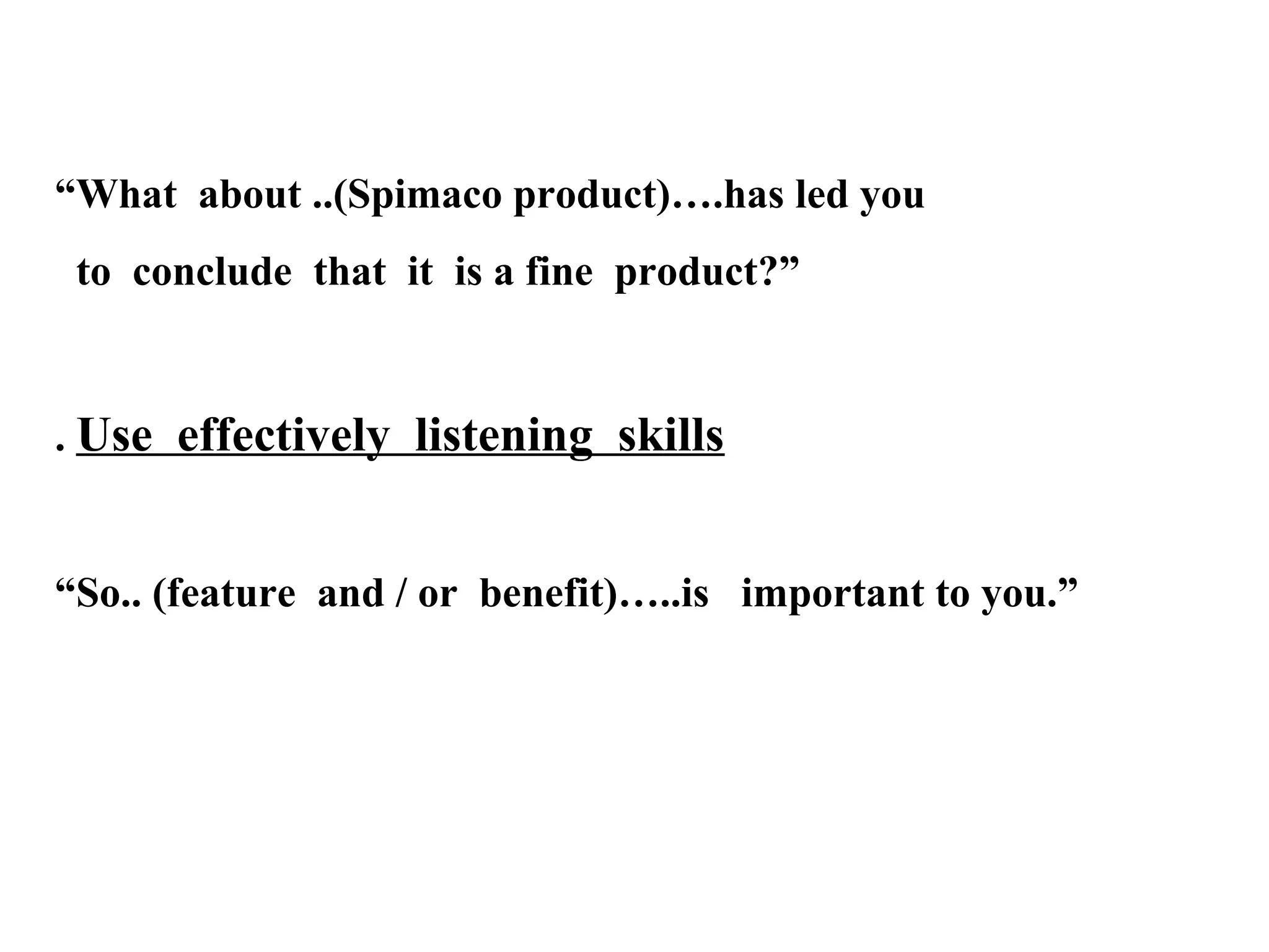 “What about ..(Spimaco product)….has led you
to conclude that it is a fine product?”

. Use effectively listening skills

“So.. (feature and / or benefit)…..is important to you.”

 