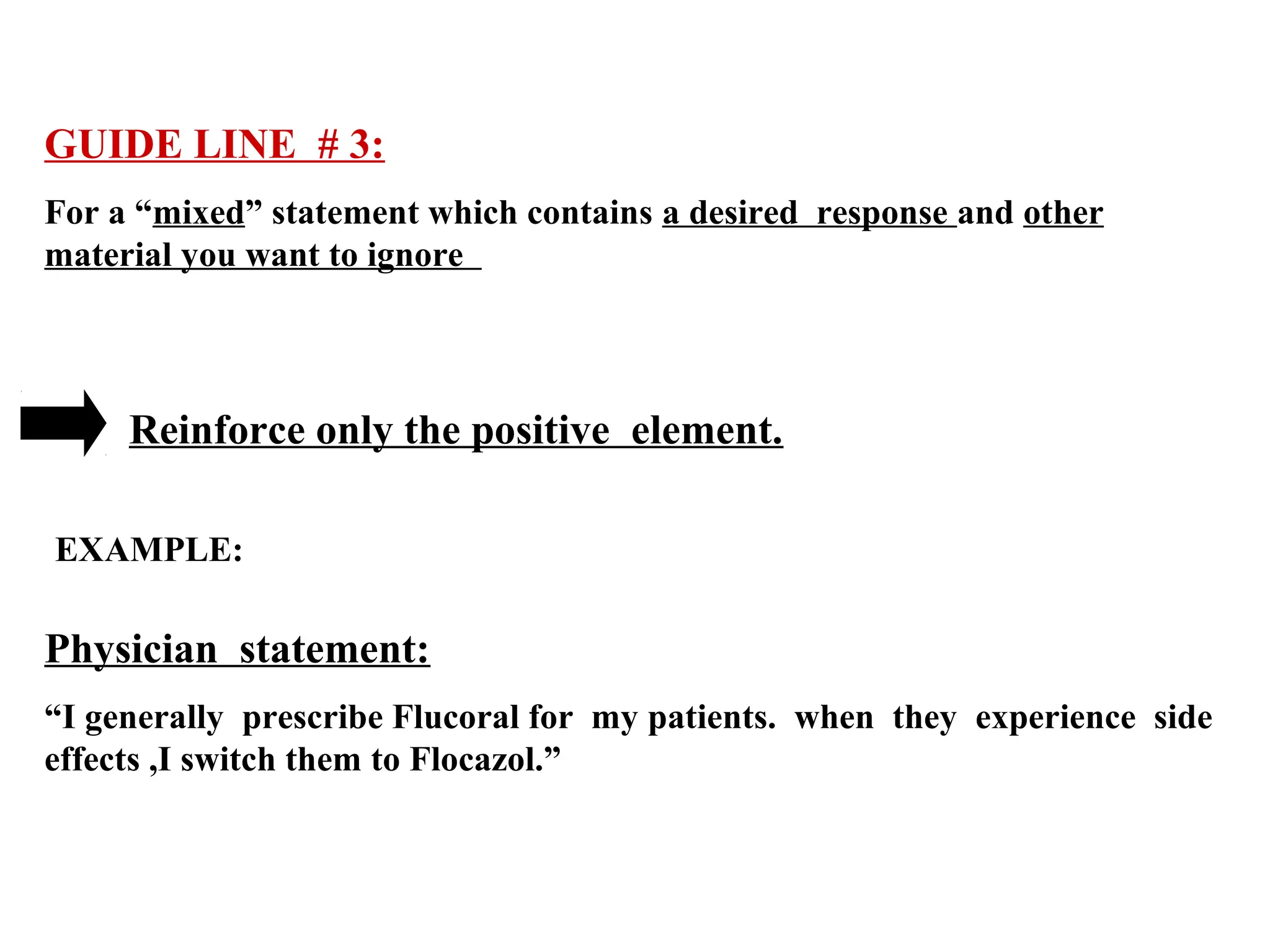 GUIDE LINE # 3:
For a “mixed” statement which contains a desired response and other
material you want to ignore

Reinforce only the positive element.
EXAMPLE:

Physician statement:
“I generally prescribe Flucoral for my patients. when they experience side
effects ,I switch them to Flocazol.”

 