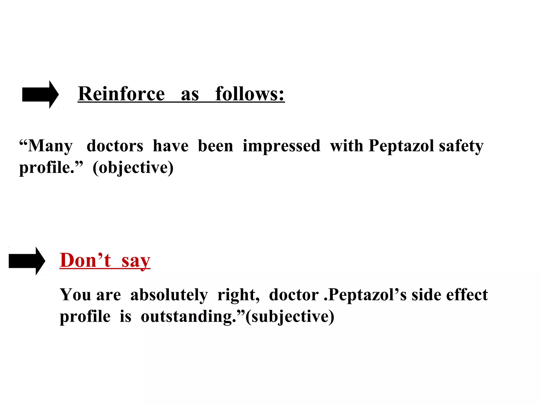 Reinforce as follows:
“Many doctors have been impressed with Peptazol safety
profile.” (objective)

Don’t say
You are absolutely right, doctor .Peptazol’s side effect
profile is outstanding.”(subjective)

 